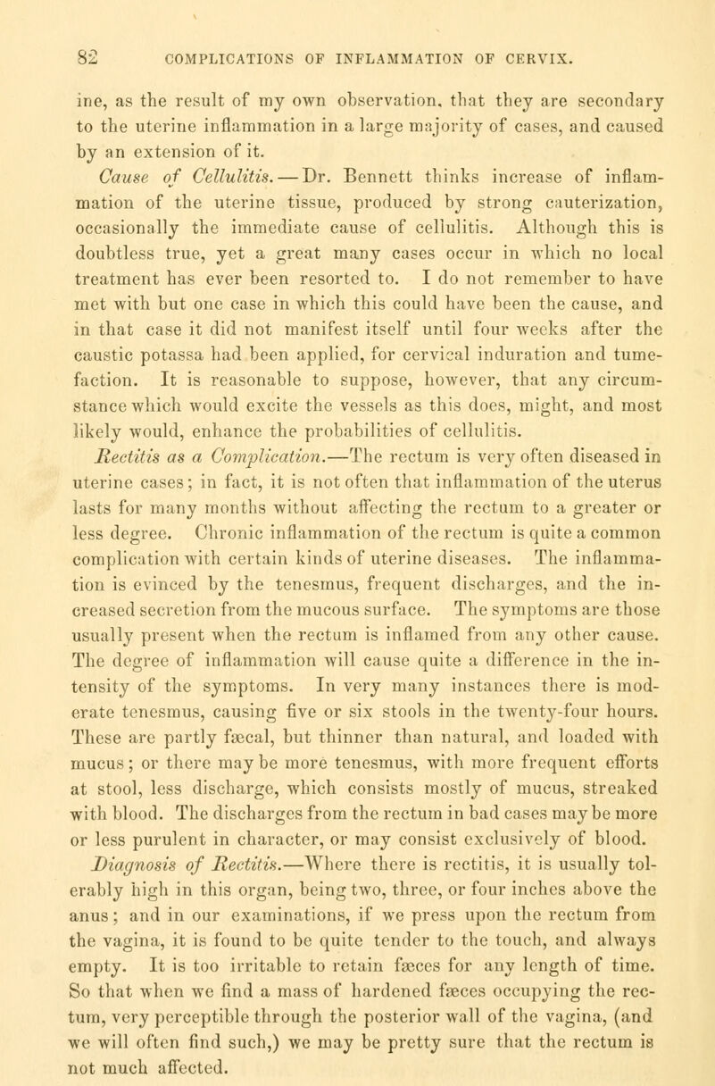 ine, as the result of my own observation, that they are secondary to the uterine inflammation in a large majority of cases, and caused by an extension of it. Cause of Cellulitis. — Dr. Bennett thinks increase of inflam- mation of the uterine tissue, produced by strong cauterization, occasionally the immediate cause of cellulitis. Although this is doubtless true, yet a great many cases occur in which no local treatment has ever been resorted to. I do not remember to have met with but one case in which this could have been the cause, and in that case it did not manifest itself until four weeks after the caustic potassa had been applied, for cervical induration and tume- faction. It is reasonable to suppose, however, that any circum- stance which would excite the vessels as this does, might, and most likely would, enhance the probabilities of cellulitis. Rectitis as a Complication.—The rectum is very often diseased in uterine cases; in fact, it is not often that inflammation of the uterus lasts for many months without affecting the rectum to a greater or less degree. Chronic inflammation of the rectum is quite a common complication with certain kinds of uterine diseases. The inflamma- tion is evinced by the tenesmus, frequent discharges, and the in- creased secretion from the mucous surface. The symptoms are those usually present when the rectum is inflamed from any other cause. The degree of inflammation will cause quite a difference in the in- tensity of the symptoms. In very many instances there is mod- erate tenesmus, causing five or six stools in the twenty-four hours. These are partly fecal, but thinner than natural, and loaded with mucus; or there may be more tenesmus, with more frequent efforts at stool, less discharge, which consists mostly of mucus, streaked with blood. The discharges from the rectum in bad cases maybe more or less purulent in character, or may consist exclusively of blood. Diagnosis of Rectitis.—Where there is rectitis, it is usually tol- erably high in this organ, being two, three, or four inches above the anus; and in our examinations, if we press upon the rectum from the vagina, it is found to be quite tender to the touch, and always empty. It is too irritable to retain feces for any length of time. So that when we find a mass of hardened feces occupying the rec- tum, very perceptible through the posterior wall of the vagina, (and we will often find such,) we may be pretty sure that the rectum is not much affected.