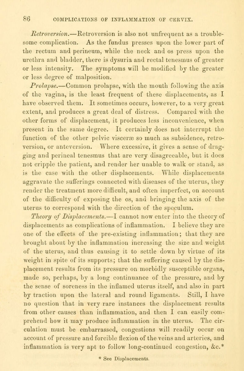 Retroversion.—Retroversion is also not unfrequent as a trouble- some complication. As the fundus presses upon the lower part of the rectum and perineum, while the neck and os press upon the urethra and bladder, there is dysuria and rectal tenesmus of greater or less intensity. The symptoms will be modified by the greater or less degree of malposition. Prolapse.—Common prolapse, with the mouth following the axis of the vagina, is the least frequent of these displacements, as I have observed them. It sometimes occurs, however, to a very great extent, and produces a great deal of distress. Compared with the other forms of displacement, it produces less inconvenience, when present in the same degree. It certainly does not interrupt the function of the other pelvic viscerse so much as subsidence, retro- version, or anteversion. Where excessive, it gives a sense of drag- ging and perineal tenesmus that are very disagreeable, but it does not cripple the patient, and render her unable to walk or stand, as is the case with the other displacements. While displacements aggravate the sufferings connected with diseases of the' uterus, they render the treatment more difficult, and often imperfect, on account of the difficulty of exposing the os, and bringing the axis of the uterus to correspond with the direction of the speculum. Theory of Displacements.—I cannot now enter into the theory of displacements as complications of inflammation. I believe they are one of the effects of the pre-existing inflammation; that they are brought about by the inflammation increasing the size and weight of the uterus, and thus causing it to settle down by virtue of its weight in spite of its supports.; that the suffering caused by the dis- placement results from its pressure on morbidly susceptible organs, made so, perhaps, by a long continuance of the pressure, and by the sense of soreness in the inflamed uterus itself, and also in part by traction upon the lateral and round ligaments. Still, I have no question that in very rare instances the displacement results from other causes than inflammation, and then I can easily com- prehend how it may produce inflammation in the uterus. The cir- culation must be embarrassed, congestions will readily occur on account of pressure and forcible flexion of the veins and arteries, and inflammation is very apt to follow long-continued congestion, &c* * See Displacements.