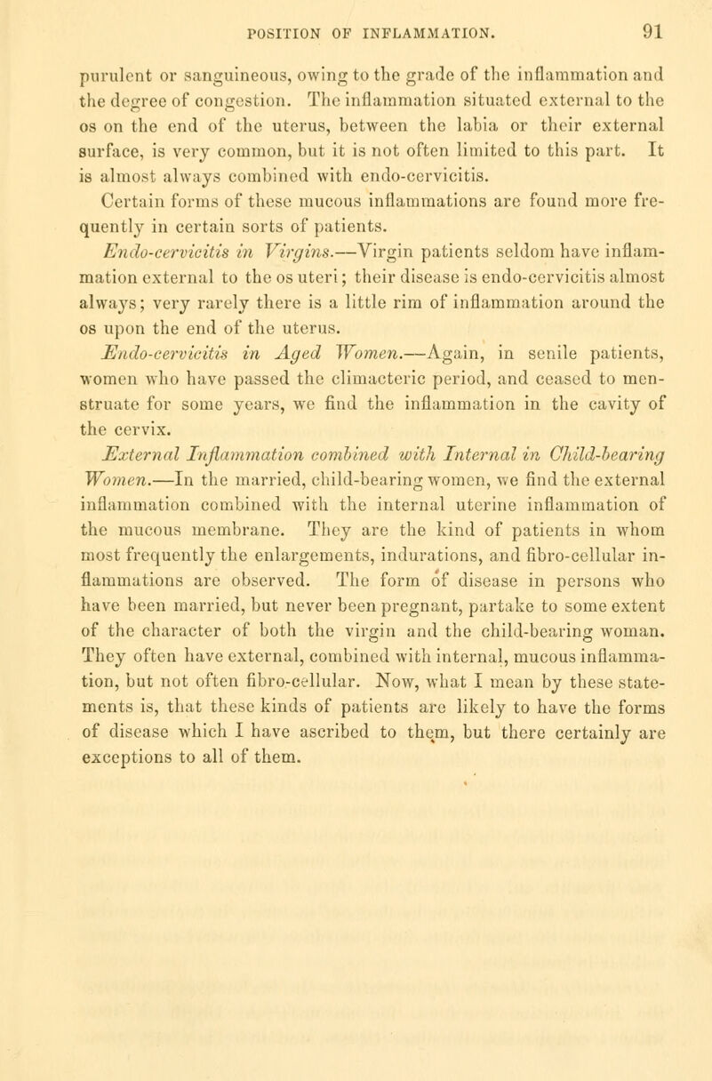 purulent or sanguineous, owing to the grade of the inflammation and the decree of congestion. The inflammation situated external to the os on the end of the uterus, between the labia or their external surface, is very common, but it is not often limited to this part. It is almost always combined with endo-cervicitis. Certain forms of these mucous inflammations are found more fre- quently in certain sorts of patients. Endo-cervicitis in Virgins.—Virgin patients seldom have inflam- mation external to the os uteri; their disease is endo-cervicitis almost always; very rarely there is a little rim of inflammation around the os upon the end of the uterus. Endo-cervicitis in Aged Women.—Again, in senile patients, women who have passed the climacteric period, and ceased to men- struate for some years, we find the inflammation in the cavity of the cervix. External Inflammation combined with Internal in Child-bearing Women.—In the married, child-bearing women, we find the external inflammation combined with the internal uterine inflammation of the mucous membrane. They are the kind of patients in whom most frequently the enlargements, indurations, and fibro-cellular in- flammations are observed. The form of disease in persons who have been married, but never been pregnant, partake to some extent of the character of both the virgin and the child-bearing woman. They often have external, combined with internal, mucous inflamma- tion, but not often fibro-cellular. Now, what I mean by these state- ments is, that these kinds of patients are likely to have the forms of disease which I have ascribed to them, but there certainly are exceptions to all of them.
