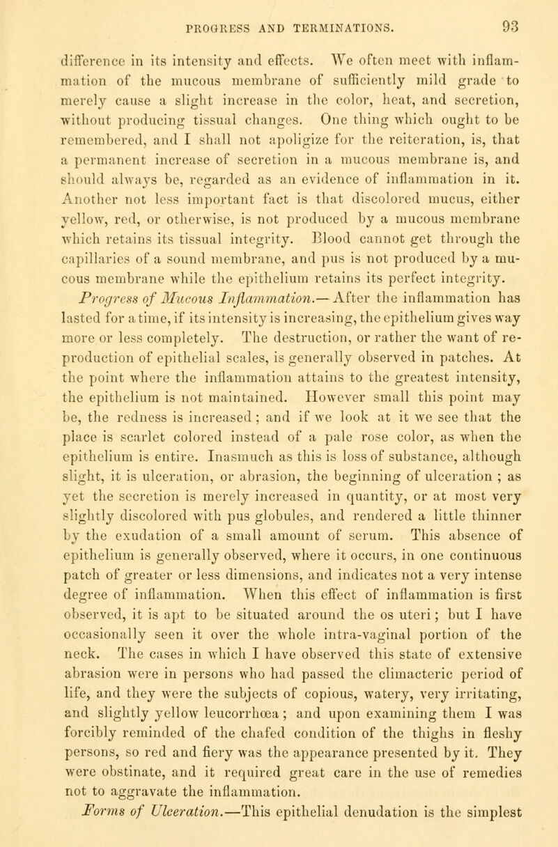 difference in its intensity and effects. We often meet with inflam- mation of the mucous membrane of sufficiently mild grade to merely cause a slight increase in the color, heat, and secretion, without producing tissual changes. One thing which ought to be remembered, and I shall not apoligize for the reiteration, is, that a permanent increase of secretion in a mucous membrane is, and should always be, regarded as an evidence of inflammation in it. Another not less important fact is that discolored mucus, either yellow, red, or otherwise, is not produced by a mucous membrane which retains its tissual integrity. Blood cannot get through the capillaries of a sound membrane, and pus is not produced by a mu- cous membrane while the epithelium retains its perfect integrity. Progress of Mucous Inflammation.— After the inflammation has lasted for a time, if its intensity is increasing, the epithelium gives way more or less completely. The destruction, or rather the want of re- production of epithelial scales, is generally observed in patches. At the point where the inflammation attains to the greatest intensity, the epithelium is not maintained. However small this point may be, the redness is increased; and if we look at it we see that the place is scarlet colored instead of a pale rose color, as when the epithelium is entire. Inasmuch as this is loss of substance, although slight, it is ulceration, or abrasion, the beginning of ulceration ; as yet the secretion is merely increased in quantity, or at most very slightly discolored with pus globules, and rendered a little thinner by the exudation of a small amount of serum. This absence of epithelium is generally observed, where it occurs, in one continuous patch of greater or less dimensions, and indicates not a very intense degree of inflammation. When this effect of inflammation is first observed, it is apt to be situated around the os uteri; but I have occasionally seen it over the whole intra-vaginal portion of the neck. The cases in which I have observed this state of extensive abrasion were in persons who had passed the climacteric period of life, and they were the subjects of copious, watery, very irritating, and slightly yellow leucorrhoea ; and upon examining them I was forcibly reminded of the chafed condition of the thighs in fleshy persons, so red and fiery was the appearance presented by it. They were obstinate, and it required great care in the use of remedies not to aggravate the inflammation. Forms of Ulceration.—This epithelial denudation is the simplest