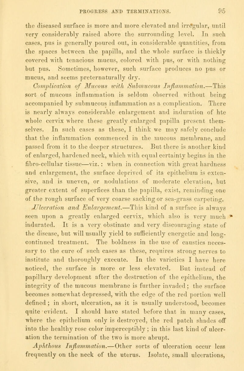 the diseased surface is more and more elevated and irregular, until very considerably raised above the surrounding level. In such cases, pus is generally poured out, in considerable quantities, from the spaces between the papilla, and the whole surface is thickly covered with tenacious mucus, colored with pus, or with nothing but pus. Sometimes, however, such surface produces no pus or mucus, and seems preternaturally dry. Complication of Mucous with Submucous Inflammation.—This sort of mucous inflammation is seldom observed without being accompanied by submucous inflammation as a complication. There is nearly always considerable enlargement and induration of hte whole cervix where these greatly enlarged papilla present them- selves. In such cases as these, I think we may safely conclude that the inflammation commenced in the mucous membrane, and passed from it to the deeper structures. But there is another kind of enlarged, hardened neck, which with equal certainty begins in the fibro-cellular tissue—viz.: when in connection with great hardness and enlargement, the surface deprived of its epithelium is exten- sive, and is uneven, or nodulations of moderate elevation, but greater extent of superfices than the papilla, exist, reminding one of the rough surface of very coarse sacking or sea-grass carpeting. .Ulceration and Enlargement.—This kind of a surface is always seen upon a greatly enlarged cervix, which also is very much indurated. It is a very obstinate and very discouraging state of the disease, but will usually yield to sufficiently energetic and long- continued treatment. The boldness in the use of caustics neces- sary to the cure of such cases as these, requires strong nerves to institute and thoroughly execute. In the varieties I have here noticed, the surface is more or less elevated. But instead of papillary development after the destruction of the epithelium, the integrity of the mucous membrane is further invaded; the surface becomes somewhat depressed, with the edge of the red portion well defined ; in short, ulceration, as it is usually understood, becomes quite evident. I should have stated before that in many cases, where the epithelium only is destroyed, the red patch shades off into the healthy rose color imperceptibly ; in this last kind of ulcer- ation the termination of the two is more abrupt. Aphthous Inflammation.—Other sorts of ulceration occur less frequently on the neck of the uterus. Isolate, small ulcerations,