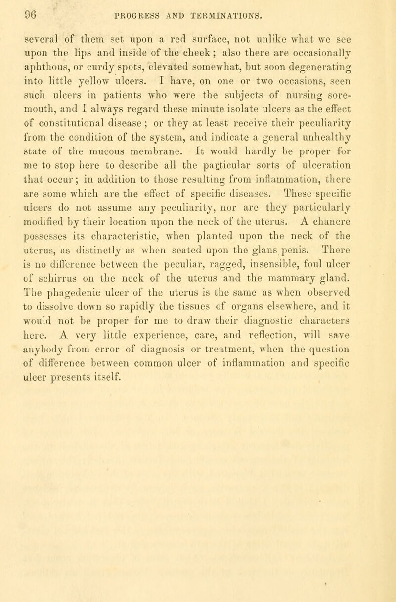 several of them set upon a red surface, not unlike what we see upon the lips and inside of the cheek; also there are occasionally aphthous, or curdy spots, elevated somewhat, but soon degenerating into little yellow ulcers. I have, on one or two occasions, seen such ulcers in patients who were the subjects of nursing sore- mouth, and I always regard these minute isolate ulcers as the effect of constitutional disease ; or they at least receive their peculiarity from the condition of the system, and indicate a general unhealthy state of the mucous membrane. It would hardly be proper for me to stop here to describe all the particular sorts of ulceration that occur; in addition to those resulting from inflammation, there are some which are the effect of specific diseases. These specific ulcers do not assume any peculiarity, nor are they particularly modified by their location upon the neck of the uterus. A chancre possesses its characteristic, when planted upon the neck of the uterus, as distinctly as when seated upon the glans penis. There is no difference between the peculiar, ragged, insensible, foul ulcer of schirrus on the neck of the uterus and the mammary gland. The phagedenic ulcer of the uterus is the same as when observed to dissolve down so rapidly the tissues of organs elsewhere, and it would not be proper for me to draw their diagnostic characters here. A very little experience, care, and reflection, will save anybody from error of diagnosis or treatment, when the question of difference between common ulcer of inflammation and specific ulcer presents itself.