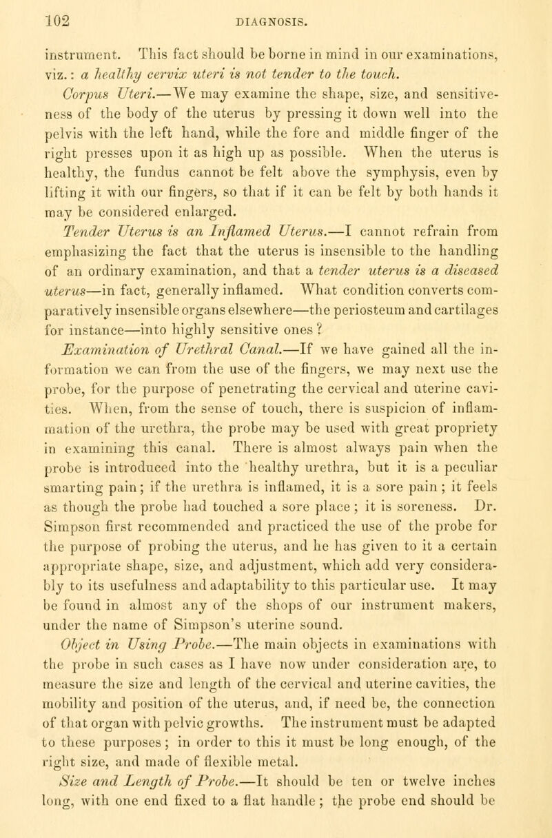 instrument. This fact should be borne in mind in our examinations, viz.: a healthy cervix uteri is not tender to the touch. Corpus Uteri.—We may examine the shape, size, and sensitive- ness of the body of the uterus by pressing it down well into the pelvis with the left hand, while the fore and middle finger of the right presses upon it as high up as possible. When the uterus is healthy, the fundus cannot be felt above the symphysis, even by lifting it with our fingers, so that if it can be felt by both hands it may be considered enlarged. Tender Uterus is an Inflamed Uterus.—I cannot refrain from emphasizing the fact that the uterus is insensible to the handling of an ordinary examination, and that a tender uterus is a diseased uterus—in fact, generally inflamed. What condition converts com- paratively insensible organs elsewhere—the periosteum and cartilages for instance—into highly sensitive ones ? Examination of Urethral Canal.—If we have gained all the in- formation we can from the use of the fingers, we may next use the probe, for the purpose of penetrating the cervical and uterine cavi- ties. When, from the sense of touch, there is suspicion of inflam- mation of the urethra, the probe may be used with great propriety in examining this canal. There is almost always pain when the probe is introduced into the healthy urethra, but it is a peculiar smarting pain; if the urethra is inflamed, it is a sore pain; it feels as though the probe had touched a sore place; it is soreness. Dr. Simpson first recommended and practiced the use of the probe for the purpose of probing the uterus, and he has given to it a certain appropriate shape, size, and adjustment, which add very considera- bly to its usefulness and adaptability to this particular use. It may be found in almost any of the shops of our instrument makers, under the name of Simpson's uterine sound. Object in Using Probe.—The main objects in examinations with the probe in such cases as I have now under consideration are, to measure the size and length of the cervical and uterine cavities, the mobility and position of the uterus, and, if need be, the connection of that organ with pelvic growths. The instrument must be adapted to these purposes; in order to this it must be long enough, of the right size, and made of flexible metal. Size and Length of Probe.—It should be ten or twelve inches long, with one end fixed to a flat handle; the probe end should be