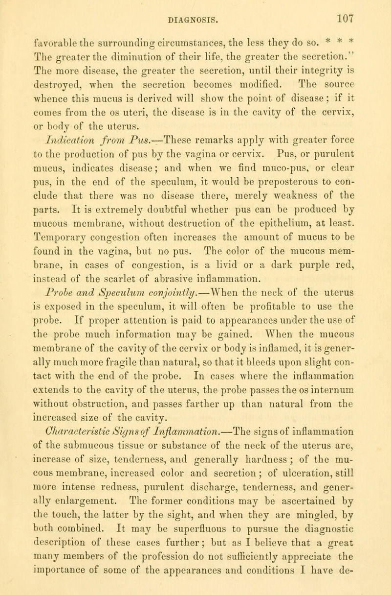 favorable the surrounding circumstances, the less they do so. * * * The greater the diminution of their life, the greater the secretion. The more disease, the greater the secretion, until their integrity is destroyed, when the secretion becomes modified. The source whence this mucus is derived will show the point of disease; if it comes from the os uteri, the disease is in the cavity of the cervix, or body of the uterus. Indication from _Pms.—-These remarks apply with greater force to the production of pus by the vagina or cervix. Pus, or purulent mucus, indicates disease; and when we find muco-pus, or clear pus, in the end of the speculum, it would be preposterous to con- clude that there was no disease there, merely weakness of the parts. It is extremely doubtful whether pus can be produced by mucous membrane, without destruction of the epithelium, at least. Temporary congestion often increases the amount of mucus to be found in the vagina, but no pus. The color of the mucous mem- brane, in cases of congestion, is a livid or a dark purple red, instead of the scarlet of abrasive inflammation. Probe and Speculum conjointly.—When the neck of the uterus is exposed in the speculum, it will often be profitable to use the probe. If proper attention is paid to appearances under the use of the probe much information may be gained. When the mucous membrane of the cavity of the cervix or body is inflamed, it is gener- ally much more fragile than natural, so that it bleeds upon slight con- tact with the end of the probe. In cases where the inflammation extends to the cavity of the uterus, the probe passes the os internum without obstruction, and passes farther up than natural from the increased size of the cavity. Characteristic Signs of Inflammation.—The signs of inflammation of the submucous tissue or substance of the neck of the uterus are, increase of size, tenderness, and generally hardness ; of the mu- cous membrane, increased color and secretion; of ulceration, still more intense redness, purulent discharge, tenderness, and gener- ally enlargement. The former conditions may be ascertained by the touch, the latter by the sight, and when they are mingled, by both combined. It may be superfluous to pursue the diagnostic description of these cases further; but as I believe that a great many members of the profession do not sufficiently appreciate the importance of some of the appearances and conditions I have de-