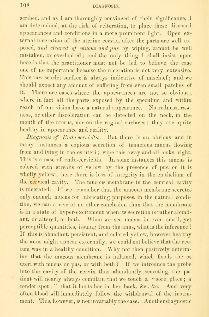 scribed, and as I am thoroughly convinced of their significance, I am determined, at the risk of reiteration, to place these diseased appearances and conditions in a more prominent light. Open ex- ternal ulceration of the uterine cervix, after the parts are well ex- posed, and cleared of mucus and pus by wiping, cannot be well mistaken, or overlooked ; and the only thing I shall insist upon here is that the practitioner must not be led to believe the case one of no importance because the ulceration is not very extensive. This raw scarlet surface is always indicative of mischief; and we should expect any amount of suffering from even small patches of it. There are cases where the appearances are not so obvious ; where in fact all the parts exposed by the speculum and within reach of our vision have a natural appearance. No redness, raw- ness, or other discoloration can be detected on the neck, in the mouth of the uterus, nor on the vaginal surfaces; they are quite healthy in appearance and reality. Diagnosis of JEndo-cervicitis.—But there is an obvious and in many instances a copious secretion of tenacious mucus flowing from and lying in the os uteri; wipe this away and all looks right. This is a case of endo-cervicitis. In some instances this mucus is colored with streaks of yellow by the presence of pus, or it is wholly yellow ; here there is loss of integrity in the epithelium of the cervical cavity. The mucous membrane in the cervical cavity is ulcerated. If we remember that the mucous membrane secretes only enough mucus for lubricating purposes, in the natural condi- tion, we can arrive at no other conclusion than that the membrane is in a state of hyper-excitement when its secretion is rather abund- ant, or altered, or both. When we see mucus in even small, yet perceptible quantities, issuing from the anus, what is the inference ? If this is abundant, persistent, and colored yellow, however healthy the anus might appear externally, we could not believe that the rec- tum was in a healthy condition. Why not then positively determ- ine that the mucous membrane is inflamed, which floods the os uteri with mucus or pus, or with both ? If Ave introduce the probe into the cavity of the cervix thus abundantly secreting, the pa- tient will nearly always complain that we touch a  sore place ; a tender spot;  that it hurts her in her back, &c, &c. And very often blood will immediately follow the withdrawal of the instru- ment. This, however, is not invariably the case. Another diagnostic