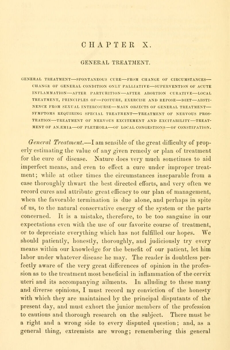 CHAPTER X. GENERAL TREATMENT. GENERAL TREATMENT SPONTANEOUS CURE FROM CHANGE OF CIRCUMSTANCES CHANGE OF GENERAL CONDITION ONLY PALLIATIVE SUPERVENTION OF ACUTE INFLAMMATION AFTER PARTURITION AFTER ABORTION CURATIVE LOCAL TREATMENT, PRINCIPLES OF—POSTURE, EXERCISE AND REPOSE DIET ABSTI- NENCE FROM SEXUAL INTERCOURSE—MAIN OBJECTS OF GENERAL TREATMENT SYMPTOMS REQUIRING SPECIAL TREATMENT TREATMENT OF NERVOUS PROS- TRATION TREATMENT OF NERVOUS EXCITEMENT AND EXCITABILITY—TREAT- MENT OF ANEMIA OF PLETHORA OF LOCAL CONGESTIONS—OF CONSTIPATION. General Treatment.—I am sensible of the great difficulty of prop- erly estimating the value of any given remedy or plan of treatment for the cure of disease. Nature does very much sometimes to aid imperfect means, and even to effect a cure under improper treat- ment; while at other times the circumstances inseparable from a case thoroughly thwart the best directed efforts, and very often we record cures and attribute great efficacy to our plan of management, when the favorable termination is due alone, and perhaps in spite of us, to the natural conservative energy of the system or the parts concerned. It is a mistake, therefore, to be too sanguine in our expectations even with the use of our favorite course of treatment, or to depreciate everything which has not fulfilled our hopes. We should patiently, honestly, thoroughly, and judiciously try every means within our knowledge for the benefit of our patient, let him labor under whatever disease he may. The reader is doubtless per- fectly aware of the very great differences of opinion in the profes- sion as to the treatment most beneficial in inflammation of the cervix uteri and its accompanying ailments. In alluding to these many and diverse opinions, I must record my conviction of the honesty with which they are maintained by the principal disputants of the present day, and must exhort the junior members of the profession to cautious and thorough research on the subject. There must be a right and a wrong side to every disputed question; and, as a general thing, extremists are wrong; remembering this general