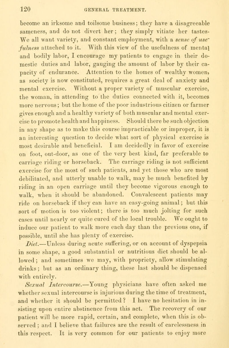 become an irksome and toilsome business; they have a disagreeable sameness, and do not divert her; they simply vitiate her tastes* We all want variety, and constant employment, with a sense of use' fulness attached to it. With this view of the usefulness of mental and bodily labor, I encourage my patients to engage in their do- mestic duties and labor, gauging the amount of labor by their ca- pacity of endurance. Attention to the homes of wealthy women, as society is now constituted, requires a great deal of anxiety and mental exercise. Without a proper variety of muscular exercise, the woman, in attending to the duties connected with it, becomes more nervous; but the home of the poor industrious citizen or farmer gives enough and a healthy variety of both muscular and mental exer- cise to promote health and happiness. Should there be such objection in any shape as to make this course impracticable or improper, it is an interesting question to decide what sort of physical exercise is most desirable and beneficial. I am decidedly in favor of exercise on foot, out-door, as one of the very best kind, far preferable to carriage riding or horseback. The carriage riding is not sufficient exercise for the most of such patients, and yet those who are most debilitated, and utterly unable to walk, may be much benefited by riding in an open carriage until they become vigorous enough to walk, when it should be abandoned. Convalescent patients may ride on horseback if they can have an easy-going animal; but this sort of motion is too violent; there is too much jolting for such cases until nearly or quite cured of the local trouble. We ought to induce our patient to walk more each day than the previous one, if possible, until she has plenty of exercise. Diet.—Unless during acute suifering, or on account of dyspepsia in some shape, a good substantial or nutritious diet should be al- lowed ; and sometimes we may, with propriety, allow stimulating drinks; but as an ordinary thing, these last should be dispensed with entirely. Sexual Intercourse.—Young physicians have often asked me whether sexual intercourse is injurious during the time of treatment, and whether it should be permitted? I have no hesitation in in- sisting upon entire abstinence from this act. The recovery of our patient will be more rapid, certain, and complete, when this is ob- served ; and I believe that failures are the result of carelessness in this respect. It is very common for our patients to enjoy more