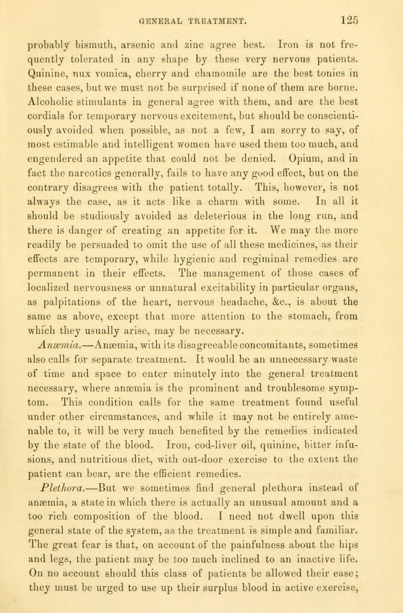 probably bismuth, arsenic and zinc agree best. Iron is not fre- quently tolerated in any shape by these very nervous patients. Quinine, nux vomica, cherry and chamomile are the best tonics in these cases, but we must not be surprised if none of them are borne. Alcoholic stimulants in general agree with them, and are the best cordials for temporary nervous excitement, but should be conscienti- ously avoided when possible, as not a few, I am sorry to say, of most estimable and intelligent women have used them too much, and engendered an appetite that could not be denied. Opium, and in fact the narcotics generally, fails to have any good effect, but on the contrary disagrees with the patient totally. This, however, is not always the case, as it acts like a charm with some. In all it should be studiously avoided as deleterious in the long run, and there is danger of creating an appetite for it. We may the more readily be persuaded to omit the use of all these medicines, as their effects are temporary, while hygienic and regiminal remedies are permanent in their effects. The management of those cases of localized nervousness or unnatural excitability in particular organs, as palpitations of the heart, nervous headache, &c, is about the same as above, except that more attention to the stomach, from which they usually arise, may be necessary. Anaemia.—Anaemia, with its disagreeable concomitants, sometimes also calls for separate treatment. It would be an unnecessary waste of time and space to enter minutely into the general treatment necessary, where anaemia is the prominent and troublesome symp- tom. This condition calls for the same treatment found useful under other circumstances, and while it may not be entirely ame- nable to, it will be very much benefited by the remedies indicated by the state of the blood. Iron, cod-liver oil, quinine, bitter infu- sions, and nutritious diet, with out-door exercise to the extent the patient can bear, are the efficient remedies. Plethora.—But we sometimes find general plethora instead of anaemia, a state in which there is actually an unusual amount and a too rich composition of the blood. I need not dwell upon this general state of the system, as the treatment is simple and familiar. The great fear is that, on account of the painfulness about the hips and legs, the patient may be too much inclined to an inactive life. On no account should this class of patients be allowed their ease; they must be urged to use up their surplus blood in active exercise,