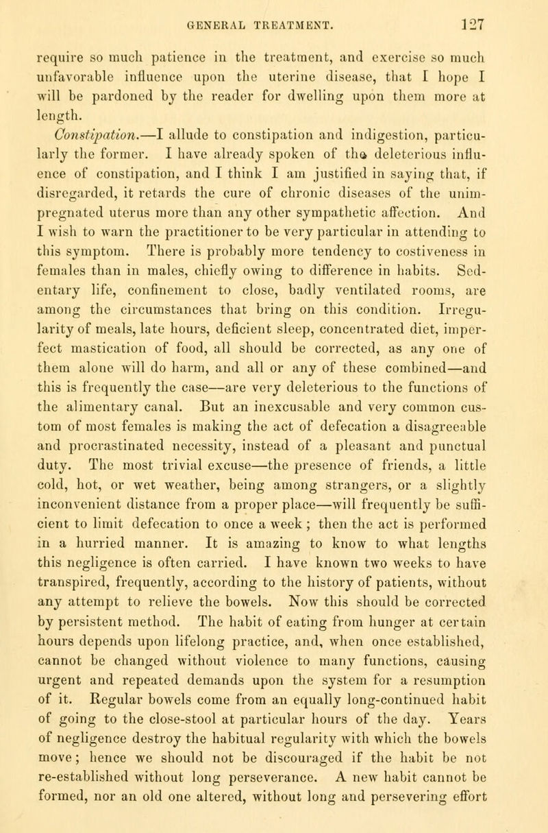 require so much patience in the treatment, and exercise so much unfavorable influence upon the uterine disease, that [ hope I will be pardoned by the reader for dwelling upon them more at length. Constipation.—I allude to constipation and indigestion, particu- larly the former. I have already spoken of tha deleterious influ- ence of constipation, and I think I am justified in saying that, if disregarded, it retards the cure of chronic diseases of the unim- pregnated uterus more than any other sympathetic affection. And I wish to warn the practitioner to be very particular in attending to this symptom. There is probably more tendency to costiveness in females than in males, chiefly owing to difference in habits. Sed- entary life, confinement to close, badly ventilated rooms, are among the circumstances that bring on this condition. Irregu- larity of meals, late hours, deficient sleep, concentrated diet, imper- fect mastication of food, all should be corrected, as any one of them alone will do harm, and all or any of these combined—and this is frequently the case—are very deleterious to the functions of the alimentary canal. But an inexcusable and very common cus- tom of most females is making the act of defecation a disagreeable and procrastinated necessity, instead of a pleasant and punctual duty. The most trivial excuse—the presence of friends, a little cold, hot, or wet weather, being among strangers, or a slightly inconvenient distance from a proper place—will frequently be suffi- cient to limit defecation to once a week ; then the act is performed in a hurried manner. It is amazing to know to what lengths this negligence is often carried. I have known two weeks to have transpired, frequently, according to the history of patients, without any attempt to relieve the bowels. Now this should be corrected by persistent method. The habit of eating from hunger at certain hours depends upon lifelong practice, and, when once established, cannot be changed without violence to many functions, causing urgent and repeated demands upon the system for a resumption of it. Regular bowels come from an equally long-continued habit of going to the close-stool at particular hours of the day. Years of negligence destroy the habitual regularity with which the bowels move; hence we should not be discouraged if the habit be not re-established without long perseverance. A new habit cannot be formed, nor an old one altered, without long and persevering effort