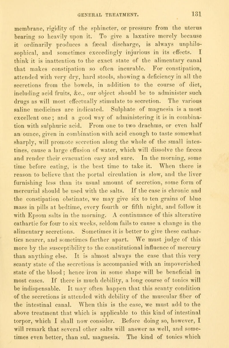 membrane, rigidity of the sphincter, or pressure from the uterus bearing so heavily upon it. To give a laxative merely because it ordinarily produces a faecal discharge, is always unphilo- sophical, and sometimes exceedingly injurious in its effects. I think it is inattention to the exact state of the alimentary canal that makes constipation so often incurable. For constipation, attended with very dry, hard stools, showing a deficiency in all the secretions from the bowels, in addition to the course of diet, including acid fruits, &c, our object should be to administer such drucs as will most effectually stimulate to secretion. The various saline medicines are indicated. Sulphate of magnesia is a most excellent one; and a good way of administering it is in combina- tion with sulphuric acid. From one to two drachms, or even half an ounce, given in combination with acid enough to taste somewhat sharply, will promote secretion along the whole of the small intes- tines, cause a large effusion of water, which will dissolve the faeces and render their evacuation easy and sure. In the morning, some time before eating, is the best time to take it. When there is reason to believe that the portal circulation is slow, and the liver furnishing less than its usual amount of secretion, some form of mercurial should be used with the salts. If the case is chronic and the constipation obstinate, we may give six to ten grains of blue mass in pills at bedtime, every fourth or fifth night, and follow it with Epsom salts in the morning. A continuance of this alterative cathartic for four to six weeks, seldom fails to cause a change in the alimentary secretions. Sometimes it is better to give these cathar- tics nearer, and sometimes farther apart. We must judge of this more by the susceptibility to the constitutional influence of mercury than anything else. It is almost always the case that this very scanty state of the secretions is accompanied with an impoverished state of the blood; hence iron in some shape will be beneficial in most cases. If there is much debility, a long course of tonics will be indispensable. It may often happen that this scanty condition of the secretions is attended with debility of the muscular fiber of the intestinal canal. When this is the case, we must add to the above treatment that which is applicable to this kind of intestinal torpor, which I shall now consider. Before doing so, however, I will remark that several other salts will answer as well, and some- times even better, than sul. magnesia. The kind of tonics which