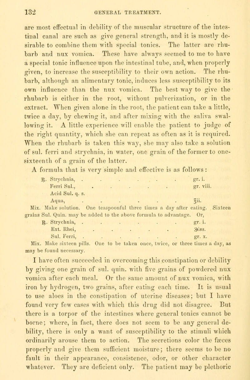 are most effectual in debility of the muscular structure of the intes- tinal canal are such as give general strength, and it is mostly de- sirable to combine them with special tonics. The latter are rhu- barb and nux vomica. These have always seemed to me to have a special tonic influence upon the intestinal tube, and, when properly given, to increase the susceptibility to their own action. The rhu- barb, although an alimentary tonic, induces less susceptibility to its own influence than the nux vomica. The best way to give the rhubarb is either in the root, without pulverization, or in the extract. When given alone in the root, the patient can take a little, twice a day, by chewing it, and after mixing with the saliva swal- lowing it. A little experience will enable the patient to judge of the right quantity, which she can repeat as often as it is required. When the rhubarb is taken this way, she may also take a solution of sul. ferri and strychnia, in water, one grain of the former to one- sixteenth of a grain of the latter. A formula that is very simple and effective is as follows : R> Strychnia, . . . . . . gr. i. Ferri Sul., ..... gr. viii. Acid Sul. q. s. Aqua, ...... §ii. Mix. Make solution. One teaspoonful three times a day after eating. Sixteen grains Sul. Quin. may be added to the above formula to advantage. Or, R> Strychnia, ...... gr. i. Ext. Rhei, ..... 3'iss. Sul. Ferri, . . . . . . gr. x. Mix. Make sixteen pills. One to be taken once, twice, or three times a day, as may be found necessary. I have often succeeded in overcoming this constipation or debility by giving one grain of sul. quin. with five grains of powdered nux vomica after each meal. Or the same amount of nux vomica, with iron by hydrogen, two grains, after eating each time. It is usual to use aloes in the constipation of uterine diseases; but I have found very few cases with which this drug did not disagree. But there is a torpor of the intestines where general tonics cannot be borne; where, in fact, there does not seem to be any general de- bility, there is only a want of susceptibility to the stimuli which ordinarily arouse them to action. The secretions color the faeces properly and give them sufficient moisture; there seems to be no fault in their appearance, consistence, odor, or other character whatever. They are deficient only. The patient may be plethoric