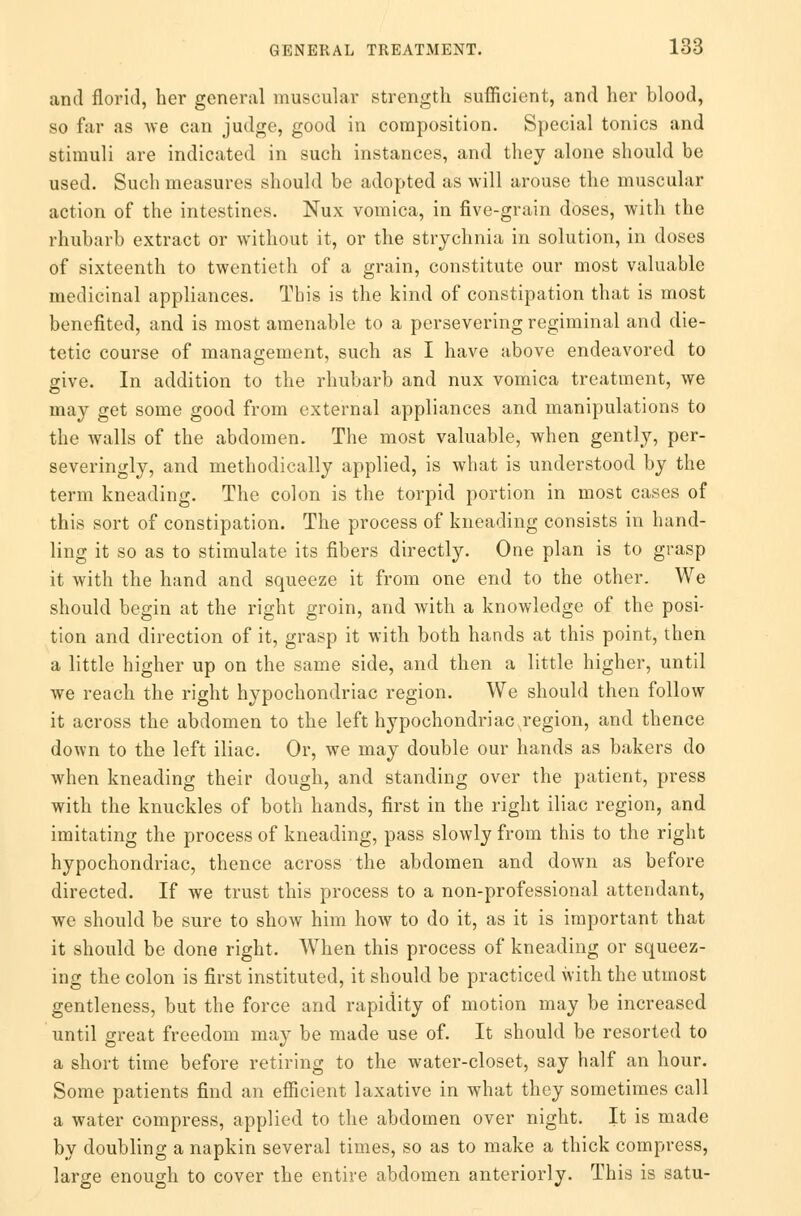 and florid, her general muscular strength sufficient, and her blood, so far as we can judge, good in composition. Special tonics and stimuli are indicated in such instances, and they alone should be used. Such measures should be adopted as will arouse the muscular action of the intestines. Nux vomica, in five-grain doses, with the rhubarb extract or without it, or the strychnia in solution, in doses of sixteenth to twentieth of a grain, constitute our most valuable medicinal appliances. This is the kind of constipation that is most benefited, and is most amenable to a persevering regiminal and die- tetic course of management, such as I have above endeavored to give. In addition to the rhubarb and nux vomica treatment, we may get some good from external appliances and manipulations to the walls of the abdomen. The most valuable, when gently, per- severingly, and methodically applied, is what is understood by the term kneading. The colon is the torpid portion in most cases of this sort of constipation. The process of kneading consists in hand- ling it so as to stimulate its fibers directly. One plan is to grasp it with the hand and squeeze it from one end to the other. We should begin at the right groin, and with a knowledge of the posi- tion and direction of it, grasp it with both hands at this point, then a little higher up on the same side, and then a little higher, until we reach the right hypochondriac region. We should then follow it across the abdomen to the left hypochondriac region, and thence down to the left iliac. Or, we may double our hands as bakers do when kneading their dough, and standing over the patient, press with the knuckles of both hands, first in the right iliac region, and imitating the process of kneading, pass slowly from this to the right hypochondriac, thence across the abdomen and down as before directed. If we trust this process to a non-professional attendant, we should be sure to show him how to do it, as it is important that it should be done right. When this process of kneading or squeez- ing the colon is first instituted, it should be practiced with the utmost gentleness, but the force and rapidity of motion may be increased until great freedom may be made use of. It should be resorted to a short time before retiring to the water-closet, say half an hour. Some patients find an efficient laxative in what they sometimes call a water compress, applied to the abdomen over night. It is made by doubling a napkin several times, so as to make a thick compress, large enough to cover the entire abdomen anteriorly. This is satu-