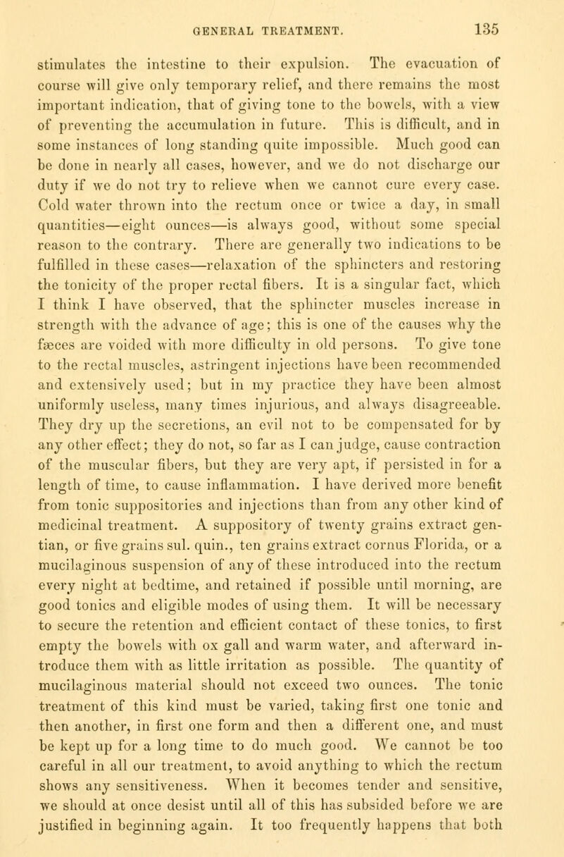 stimulates the intestine to their expulsion. The evacuation of course will give only temporary relief, and there remains the most important indication, that of giving tone to the bowels, with a view of preventing the accumulation in future. This is difficult, and in some instances of long standing quite impossible. Much good can be done in nearly all cases, however, and we do not discharge our duty if we do not try to relieve when we cannot cure every case. Cold water thrown into the rectum once or twice a day, in small quantities—eight ounces—is always good, without some special reason to the contrary. There are generally two indications to be fulfilled in these cases—relaxation of the sphincters and restoring the tonicity of the proper rectal fibers. It is a singular fact, which I think I have observed, that the sphincter muscles increase in strength with the advance of age; this is one of the causes why the faeces are voided with more difficulty in old persons. To give tone to the rectal muscles, astringent injections have been recommended and extensively used; but in my practice they have been almost uniformly useless, many times injurious, and always disagreeable. They dry up the secretions, an evil not to be compensated for by any other effect; they do not, so far as I can judge, cause contraction of the muscular fibers, but they are very apt, if persisted in for a length of time, to cause inflammation. I have derived more benefit from tonic suppositories and injections than from any other kind of medicinal treatment. A suppository of twenty grains extract gen- tian, or five grains sul. quin., ten grains extract cornus Florida, or a mucilaginous suspension of any of these introduced into the rectum every night at bedtime, and retained if possible until morning, are good tonics and eligible modes of using them. It will be necessary to secure the retention and efficient contact of these tonics, to first empty the bowels with ox gall and warm water, and afterward in- troduce them with as little irritation as possible. The quantity of mucilaginous material should not exceed two ounces. The tonic treatment of this kind must be varied, taking first one tonic and then another, in first one form and then a different one, and must be kept up for a long time to do much good. We cannot be too careful in all our treatment, to avoid anything to which the rectum shows any sensitiveness. When it becomes tender and sensitive, we should at once desist until all of this has subsided before we are justified in beginning again. It too frequently happens that both