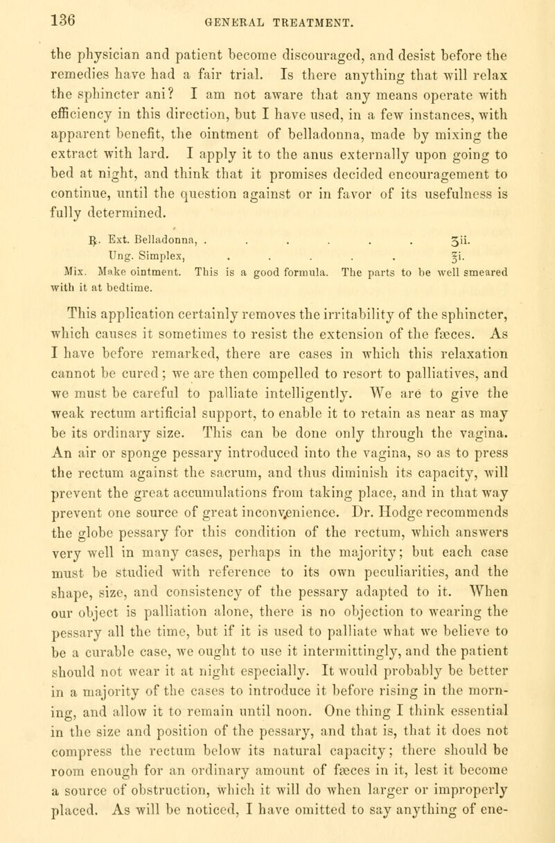 the physician and patient become discouraged, and desist before the remedies have had a fair trial. Is there anything that will relax the sphincter ani? I am not aware that any means operate with efficiency in this direction, but I have used, in a few instances, with apparent benefit, the ointment of belladonna, made by mixing the extract with lard. I apply it to the anus externally upon going to bed at night, and think that it promises decided encouragement to continue, until the question against or in favor of its usefulness is fully determined. B.. Ext. Belladonna, ...... 3ii. Ung. Simplex, ..... §i. Mix. Make ointment. This is a good formula. The parts to be well smeared with it at bedtime. This application certainly removes the irritability of the sphincter, which causes it sometimes to resist the extension of the faeces. As I have before remarked, there are cases in which this relaxation cannot be cured; we are then compelled to resort to palliatives, and we must be careful to palliate intelligently. We are to give the weak rectum artificial support, to enable it to retain as near as may be its ordinary size. This can be done only through the vagina. An air or sponge pessary introduced into the vagina, so as to press the rectum against the sacrum, and thus diminish its capacity, will prevent the great accumulations from taking place, and in that way prevent one source of great inconvenience. Dr. Hodge recommends the globe pessary for this condition of the rectum, which answers very well in many cases, perhaps in the majority; but each case must be studied with reference to its own peculiarities, and the shape, size, and consistency of the pessary adapted to it. When our object is palliation alone, there is no objection to wearing the pessary all the time, but if it is used to palliate what we believe to be a curable case, we ought to use it intermittingly, and the patient should not wear it at night especially. It would probably be better in a majority of the cases to introduce it before rising in the morn- ing, and allow it to remain until noon. One thing I think essential in the size and position of the pessary, and that is, that it does not compress the rectum below its natural capacity; there should be room enough for an ordinary amount of faeces in it, lest it become a source of obstruction, which it will do when larger or improperly placed. As will be noticed, I have omitted to say anything of ene-