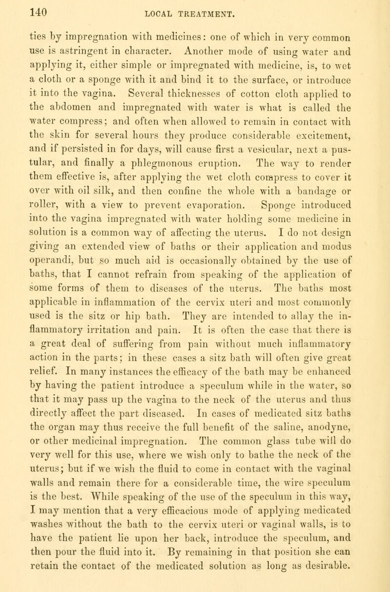 ties by impregnation with medicines: one of which in very common use is astringent in character. Another mode of using water and applying it, either simple or impregnated with medicine, is, to wet a cloth or a sponge with it and bind it to the surface, or introduce it into the vagina. Several thicknesses of cotton cloth applied to the abdomen and impregnated with water is what is called the water compress; and often when allowed to remain in contact with the skin for several hours they produce considerable excitement, and if persisted in for days, will cause first a vesicular, next a pus- tular, and finally a phlegmonous eruption. The way to render them effective is, after applying the wet cloth compress to cover it over with oil silk, and then confine the whole with a bandage or roller, with a view to prevent evaporation. Sponge introduced into the vagina impregnated with water holding some medicine in solution is a common way of affecting the uterus. I do not design giving an extended view of baths or their application and modus operandi, but so much aid is occasionally obtained by the use of baths, that I cannot refrain from speaking of the application of some forms of them to diseases of the uterus. The baths most applicable in inflammation of the cervix uteri and most commonly used is the sitz or hip bath. They are intended to allay the in- flammatory irritation and pain. It is often the case that there is a great deal of suffering from pain without much inflammatory action in the parts; in these cases a sitz bath will often give great relief. In many instances the efficacy of the bath may be enhanced by having the patient introduce a speculum while in the water, so that it may pass up the vagina to the neck of the uterus and thus directly affect the part diseased. In cases of medicated sitz baths the organ may thus receive the full benefit of the saline, anodyne, or other medicinal impregnation. The common glass tube will do very well for this use, where we wish only to bathe the neck of the uterus; but if we wish the fluid to come in contact with the vaginal walls and remain there for a considerable time, the wire speculum is the best. While speaking of the use of the speculum in this way, I may mention that a very efficacious mode of applying medicated washes without the bath to the cervix uteri or vaginal walls, is to have the patient lie upon her back, introduce the speculum, and then pour the fluid into it. By remaining in that position she can retain the contact of the medicated solution as long as desirable.