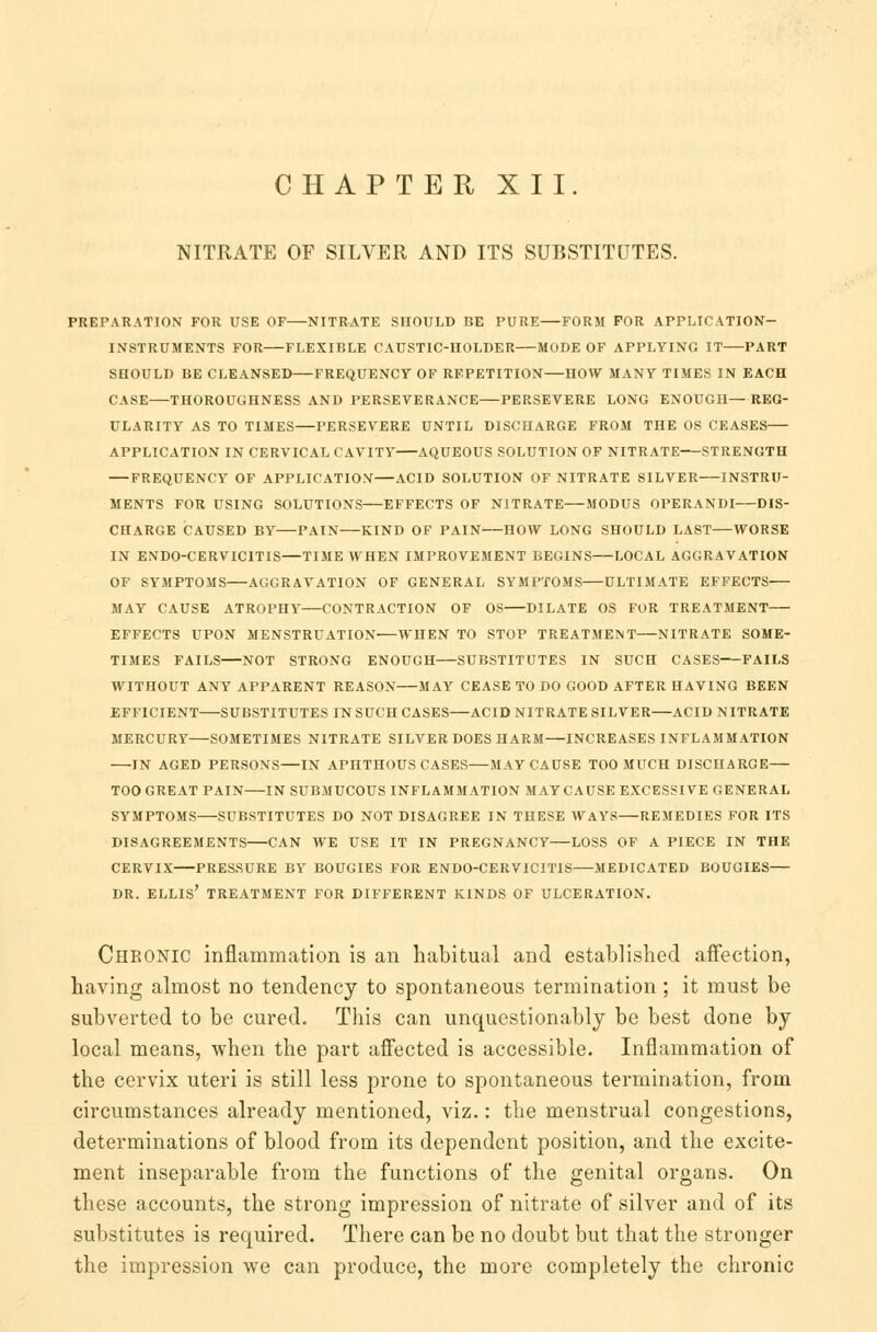 CHAPTER XII. NITRATE OF SILVER AND ITS SUBSTITUTES. PREPARATION FOR USE OF NITRATE SnOULD BE PURE FORM FOR APPLICATION- INSTRUMENTS FOR FLEXIBLE CAUSTIC-IIOLDER MODE OF APPLYING IT PART SHOULD BE CLEANSED FREQUENCY OF REPETITION HOW MANY TIMES IN EACH CASE THOROUGHNESS AND PERSEVERANCE PERSEVERE LONG ENOUGH—REG- ULARITY AS TO TIMES PERSEVERE UNTIL DISCHARGE FROM THE OS CEASES APPLICATION IN CERVICAL CAVITY AQUEOUS SOLUTION OF NITRATE STRENGTH FREQUENCY OF APPLICATION ACID SOLUTION OF NITRATE SILVER INSTRU- MENTS FOR USING SOLUTIONS EFFECTS OF NITRATE MODUS OPERANDI DIS- CHARGE CAUSED BY PAIN KIND OF PAIN-—HOW LONG SHOULD LAST WORSE IN ENDO-CERVICITIS—TIME WHEN IMPROVEMENT BEGINS LOCAL AGGRAVATION OF SYMPTOMS AGGRAVATION OF GENERAL SYMPTOMS ULTIMATE EFFECTS MAY CAUSE ATROPHY CONTRACTION OF OS DILATE OS FOR TREATMENT EFFECTS UPON MENSTRUATION WHEN TO STOP TREATMENT NITRATE SOME- TIMES FAILS NOT STRONG ENOUGH SUBSTITUTES IN SUCH CASES' FAILS WITHOUT ANY APPARENT REASON MAY CEASE TO DO GOOD AFTER HAVING BEEN EFFICIENT SUBSTITUTES IN SUCH CASES ACID NITRATE SILVER ACID NITRATE MERCURY SOMETIMES NITRATE SILVER DOES HARM INCREASES INFLAMMATION IN AGED PERSONS—IN APHTHOUS CASES MAY CAUSE TOO MUCH DISCHARGE TOO GREAT PAIN IN SUBMUCOUS INFLAMMATION MAY CAUSE EXCESSIVE GENERAL SYMPTOMS SUBSTITUTES DO NOT DISAGREE IN THESE WAYS REMEDIES FOR ITS DISAGREEMENTS CAN WE USE IT IN PREGNANCY LOSS OF A PIECE IN THE CERVIX PRESSURE BY BOUGIES FOR ENDO-CERVICITIS MEDICATED BOUGIES— DR. ELLIS' TREATMENT FOR DIFFERENT KINDS OF ULCERATION. Chronic inflammation is an habitual and established affection, having almost no tendency to spontaneous termination; it must be subverted to be cured. This can unquestionably be best done by local means, when the part affected is accessible. Inflammation of the cervix uteri is still less prone to spontaneous termination, from circumstances already mentioned, viz.: the menstrual congestions, determinations of blood from its dependent position, and the excite- ment inseparable from the functions of the genital organs. On these accounts, the strong impression of nitrate of silver and of its substitutes is required. There can be no doubt but that the stronger the impression we can produce, the more completely the chronic