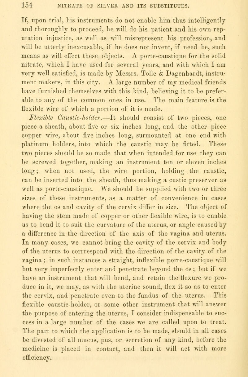 If, upon trial, his instruments do not enable him thus intelligently and thoroughly to proceed, he will do his patient and his own rep- utation injustice, as well as will misrepresent his profession, and will be utterly inexcusable, if he does not invent, if need be, such means as will effect these objects. A porte-caustique for the solid nitrate, which I have used for several years, and with which I am very well satisfied, is made by Messrs. Tolle & Dagenhardt, instru- ment makers, in this city. A large number of my medical friends have furnished themselves with this kind, believing it to be prefer- able to any of the common ones in use. The main feature is the flexible wire of which a portion of it is made. Flexible Caustic-holder.—It should consist of two pieces, one piece a sheath, about five or six inches long, and the other piece copper wire, about five inches long, surmounted at one end with platinum holders, into which the caustic may be fitted. These two pieces should be so made that when intended for use they can be screwed together, making an instrument ten or eleven inches long; when not used, the wire portion, holding the caustic, can be inserted into the sheath, thus making a custic preserver as well as porte-caustique. We should be supplied with two or three sizes of these instruments, as a matter of convenience in cases where the os and cavity of the cervix differ in size. The object of having the stem made of copper or other flexible wire, is to enable us to bend it to suit the curvature of the uterus, or angle caused by a difference in the direction of the axis of the vagina and uterus. In many cases, we cannot bring the cavity of the cervix and body of the uterus to corrrespond with the direction of the cavity of the vagina; in such instances a straight, inflexible porte-caustique will but very imperfectly enter and penetrate beyond the os; but if we have an instrument that will bend, and retain the flexure we pro- duce in it, we may, as with the uterine sound, flex it so as to enter the cervix, and penetrate even to the fundus of the uterus. This flexible caustic-holder, or some other instrument that will answer the purpose of entering the uterus, I consider indispensable to suc- cess in a large number of the cases we are called upon to treat. The part to which the application is to be made, should in all cases be divested of all mucus, pus, or secretion of any kind, before the medicine is placed in contact, and then it will act with more efficiency.