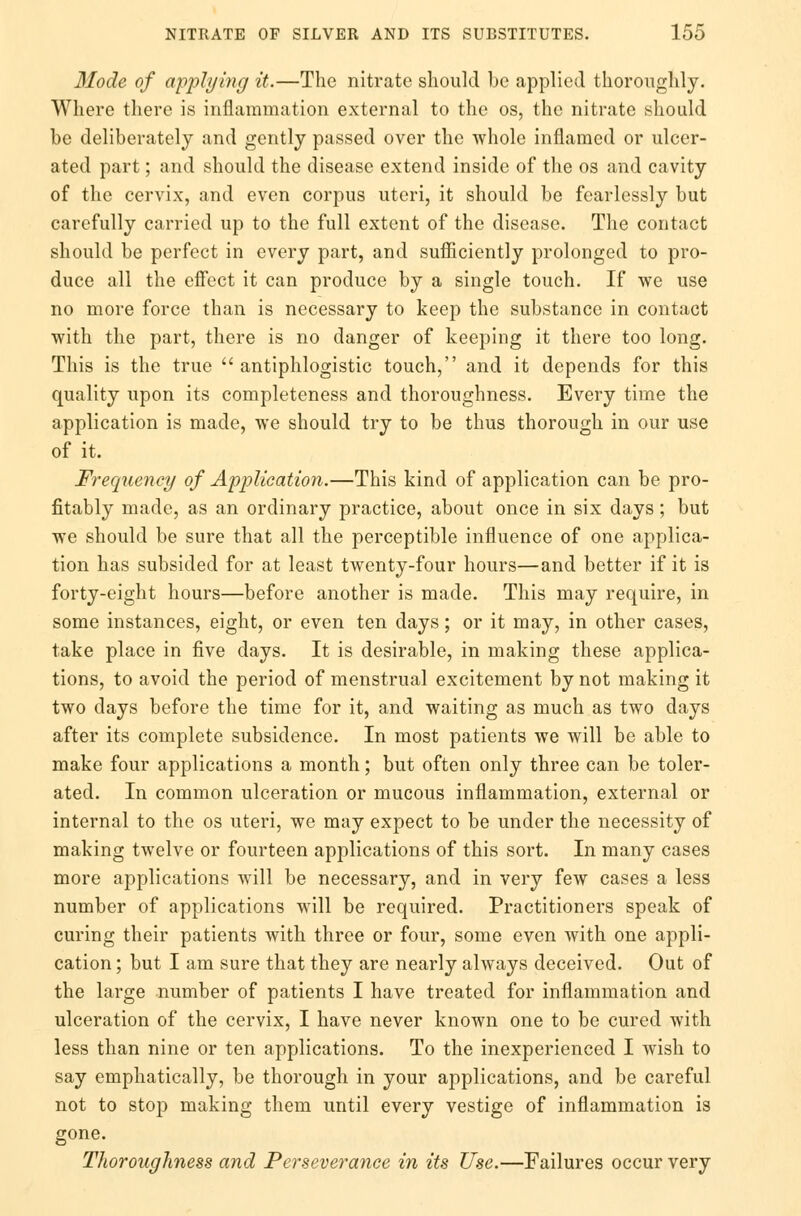 Mode of applying it.—The nitrate should be applied thoroughly. Where there is inflammation external to the os, the nitrate should be deliberately and gently passed over the whole inflamed or ulcer- ated part; and should the disease extend inside of the os and cavity of the cervix, and even corpus uteri, it should be fearlessly but carefully carried up to the full extent of the disease. The contact should be perfect in every part, and sufficiently prolonged to pro- duce all the effect it can produce by a single touch. If we use no more force than is necessary to keep the substance in contact with the part, there is no danger of keeping it there too long. This is the true  antiphlogistic touch, and it depends for this quality upon its completeness and thoroughness. Every time the application is made, we should try to be thus thorough in our use of it. Frequency of Application.—This kind of application can be pro- fitably made, as an ordinary practice, about once in six days; but we should be sure that all the perceptible influence of one applica- tion has subsided for at least twenty-four hours—and better if it is forty-eight hours—before another is made. This may require, in some instances, eight, or even ten days; or it may, in other cases, take place in five days. It is desirable, in making these applica- tions, to avoid the period of menstrual excitement by not making it two days before the time for it, and waiting as much as two days after its complete subsidence. In most patients we will be able to make four applications a month; but often only three can be toler- ated. In common ulceration or mucous inflammation, external or internal to the os uteri, we may expect to be under the necessity of making twelve or fourteen applications of this sort. In many cases more applications will be necessary, and in very few cases a less number of applications will be required. Practitioners speak of curing their patients with three or four, some even with one appli- cation ; but I am sure that they are nearly always deceived. Out of the large number of patients I have treated for inflammation and ulceration of the cervix, I have never known one to be cured with less than nine or ten applications. To the inexperienced I wish to say emphatically, be thorough in your applications, and be careful not to stop making them until every vestige of inflammation is gone. Thoroughness and Perseverance in its Use.—Failures occur very