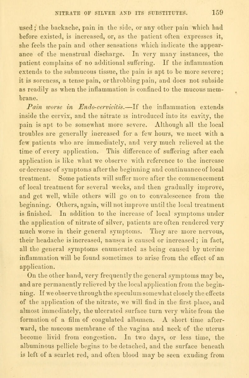 used; the backache, pain in the side, or any other pain which had before existed, is increased, or, as the patient often expresses it, she feels the pain and other sensations which indicate the appear- ance of the menstrual discharge. In very many instances, the patient complains of no additional sufi'ering. If the inflammation extends to the submucous tissue, the pain is apt to be more severe; it is soreness, a tense pain, or throbbing pain, and does not subside as readily as when the inflammation is confined to the mucous mem- brane. Pain worse in Endo-cervicitis.—If the inflammation extends inside the cervix, and the nitrate is introduced into its cavity, the pain is apt to be somewhat more severe. Although all the local troubles are generally increased for a few hours, we meet with a few patients who are immediately, and very much relieved at the time of every application. This difference of suffering after each application is like what we observe with reference to the increase or decrease of symptoms after the beginning and continuance of local treatment. Some patients will suffer more after the commencement of local treatment for several weeks, and then gradually improve, and get well, while others will go on to convalescence from the beginning. Others, again, will not improve until the local treatment is finished. In addition to the increase of local symptoms under the application of nitrate of silver, patients are often rendered very much worse in their general symptoms. They are more nervous, their headache is increased, nausea is caused or increased; in fact, all the general symptoms enumerated as being caused by uterine inflammation will be found sometimes to arise from the effect of an application. On the other hand, very frequently the general symptoms may be, and are permanently relieved by the local application from the begin- ning. If we observe through the speculum somewhat closely the effects of the application of the nitrate, we will find in the first place, and almost immediately, the ulcerated surface turn very white from the formation of a film of coagulated albumen. A short time after- ward, the mucous membrane of the vagina and neck of the uterus become livid from congestion. In two days, or less time, the albuminous pellicle begins to be detached, and the surface beneath is left of a scarlet red, and often blood may be seen exuding from