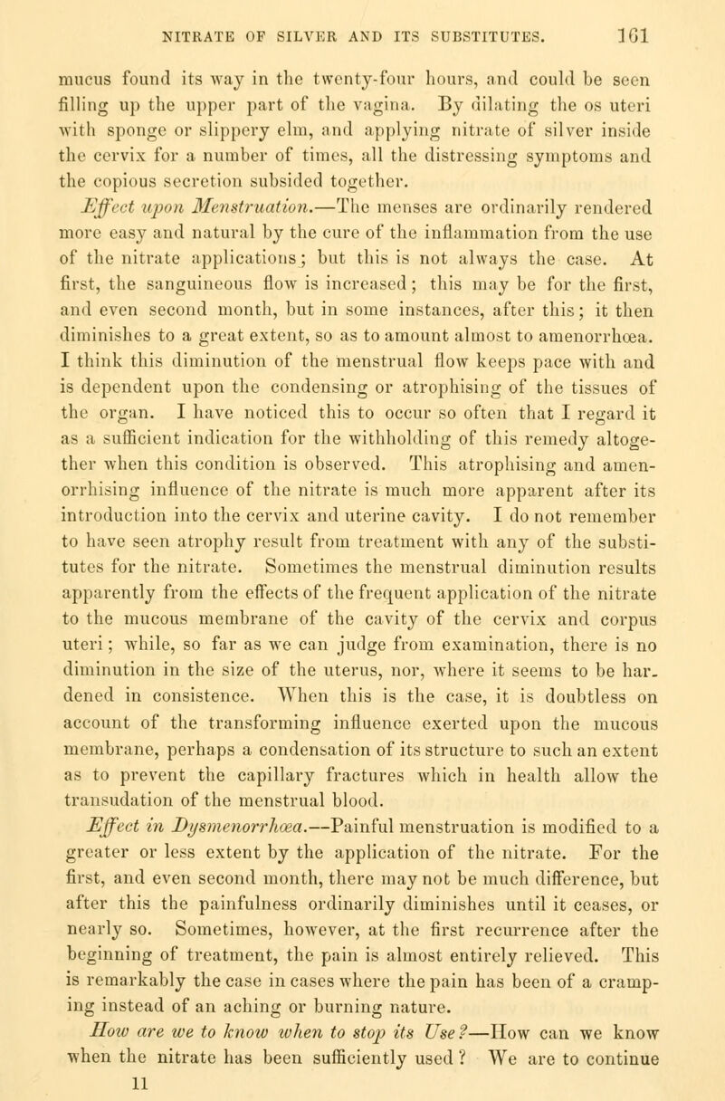 mucus found its way in the twenty-four hours, and could be seen filling up the upper part of the vagina. By dilating the os uteri with sponge or slippery elm, and applying nitrate of silver inside the cervix for a number of times, all the distressing symptoms and the copious secretion subsided together. Effect upon Menstruation.—The menses are ordinarily rendered more easy and natural by the cure of the inflammation from the use of the nitrate applications; but this is not always the case. At first, the sanguineous flow is increased; this may be for the first, and even second month, but in some instances, after this; it then diminishes to a great extent, so as to amount almost to amenorrhcea. I think this diminution of the menstrual flow keeps pace with and is dependent upon the condensing or atrophising of the tissues of the organ. I have noticed this to occur so often that I regard it as a sufficient indication for the withholding of this remedy altoge- ther when this condition is observed. This atrophising and amen- orrhising influence of the nitrate is much more apparent after its introduction into the cervix and uterine cavity. I do not remember to have seen atrophy result from treatment with any of the substi- tutes for the nitrate. Sometimes the menstrual diminution results apparently from the effects of the frequent application of the nitrate to the mucous membrane of the cavity of the cervix and corpus uteri; while, so far as we can judge from examination, there is no diminution in the size of the uterus, nor, where it seems to be har- dened in consistence. When this is the case, it is doubtless on account of the transforming influence exerted upon the mucous membrane, perhaps a condensation of its structure to such an extent as to prevent the capillary fractures which in health allow the transudation of the menstrual blood. Effect in Dysmenorrhoea.—Painful menstruation is modified to a greater or less extent by the application of the nitrate. For the first, and even second month, there may not be much difference, but after this the painfulness ordinarily diminishes until it ceases, or nearly so. Sometimes, however, at the first recurrence after the beginning of treatment, the pain is almost entirely relieved. This is remarkably the case in cases where the pain has been of a cramp- ing instead of an aching or burning nature. How are we to know when to stop its Usef—How can we know when the nitrate has been sufficiently used ? We are to continue 11