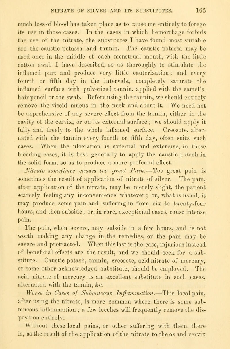 much loss of blood has taken place as to cause me entirely to forego its use in those cases. In the cases in which hemorrhage forbids the use of the nitrate, the substitutes I have found most suitable are the caustic potassa and tannin. The caustic potassa may be used once in the middle of each menstrual month, with the little cotton swab I have described, so as thoroughly to stimulate the inflamed part and produce very little cauterization ; and every fourth or fifth day in the intervals, completely saturate the inflamed surface with pulverized tannin, applied with the camel's- hair pencil or the swab. Before using the tannin, we should entirely remove the viscid mucus in the neck and about it. We need not be apprehensive of any severe effect from the tannin, either in the cavity of the cervix, or on its external surface ; we should apply it fully and freely to the whole inflamed surface. Creosote, alter- nated with the tannin every fourth or fifth day, often suits such cases. When the ulceration is external and extensive, in these bleeding cases, it is best generally to apply the caustic potash in the solid form, so as to produce a more profound effect. Nitrate sometimes causes too great Pain.—Too great pain is sometimes the result of application of nitrate of silver. The pain, after application of the nitrate, may be merely slight, the patient scarcely feeling any inconvenience whatever ; or, what is usual, it may produce some pain and suffering in from six to twenty-four hours, and then subside ; or, in rare, exceptional cases, cause intense pain. The pain, when severe, may subside in a few hours, and is not worth making any change in the remedies, or the pain may be severe and protracted. When this last is the case, injurious instead of beneficial effects are the result, and we should seek for a sub- stitute. Caustic potash, tannin, creosote, acid nitrate of mercury, or some other acknowledged substitute, should be employed. The acid nitrate of mercury is an excellent substitute in such cases, alternated with the tannin, &c. Worse in Cases of Submucous Inflammation.—This local pain, after using the nitrate, is more common where there is some sub- mucous inflammation ; a few leeches will frequently remove the dis- position entirely. Without these local pains, or other suffering with them, there is, as the result of the application of the nitrate to the os and cervix