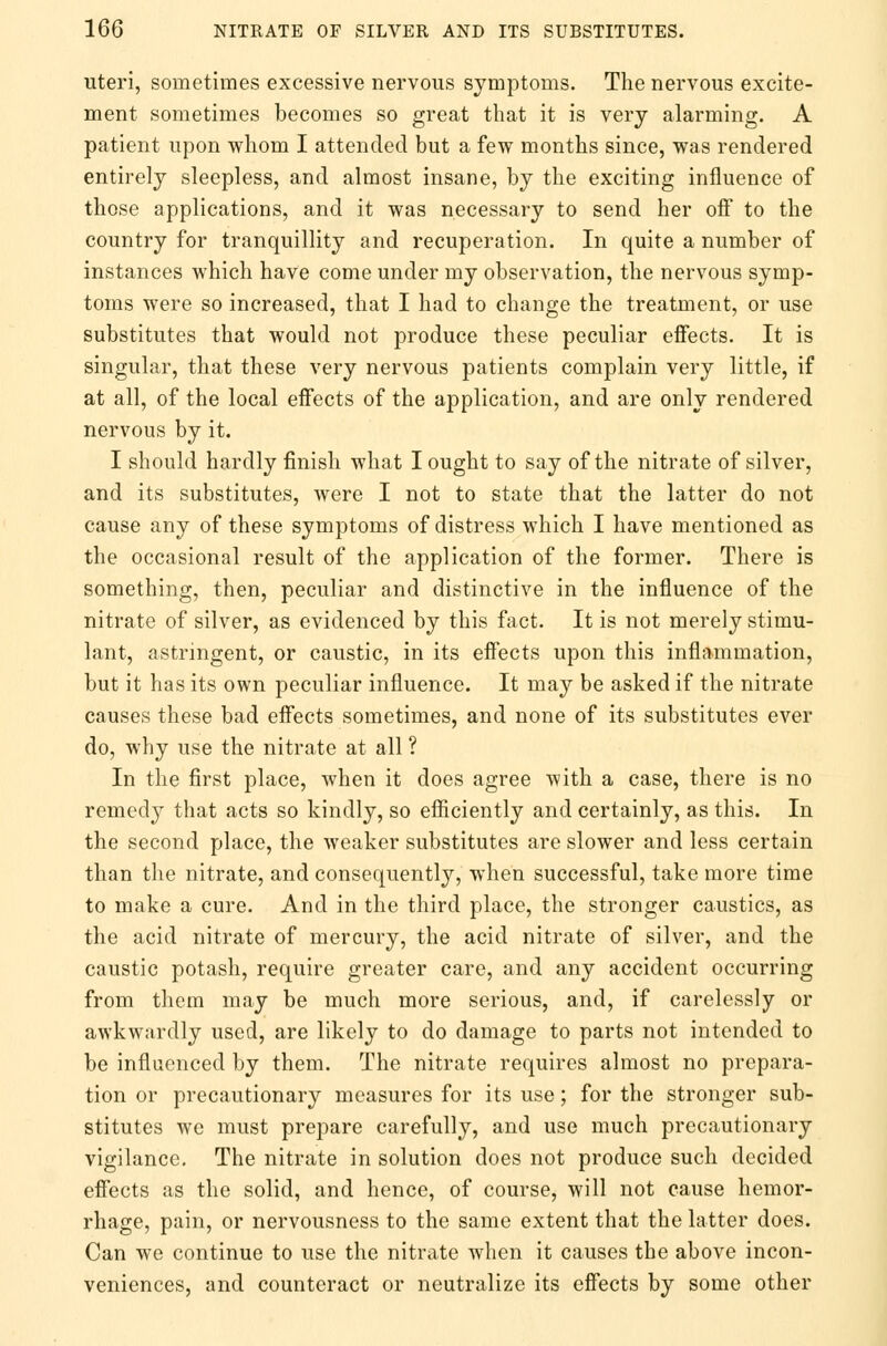 uteri, sometimes excessive nervous symptoms. The nervous excite- ment sometimes becomes so great that it is very alarming. A patient upon whom I attended but a few months since, was rendered entirely sleepless, and almost insane, by the exciting influence of those applications, and it was necessary to send her off to the country for tranquillity and recuperation. In quite a number of instances which have come under my observation, the nervous symp- toms were so increased, that I had to change the treatment, or use substitutes that would not produce these peculiar effects. It is singular, that these very nervous patients complain very little, if at all, of the local effects of the application, and are only rendered nervous by it. I should hardly finish what I ought to say of the nitrate of silver, and its substitutes, were I not to state that the latter do not cause any of these symptoms of distress which I have mentioned as the occasional result of the application of the former. There is something, then, peculiar and distinctive in the influence of the nitrate of silver, as evidenced by this fact. It is not merely stimu- lant, astringent, or caustic, in its effects upon this inflammation, but it has its own peculiar influence. It may be asked if the nitrate causes these bad effects sometimes, and none of its substitutes ever do, why use the nitrate at all ? In the first place, when it does agree with a case, there is no remedy that acts so kindly, so efficiently and certainly, as this. In the second place, the weaker substitutes are slower and less certain than the nitrate, and consequently, when successful, take more time to make a cure. And in the third place, the stronger caustics, as the acid nitrate of mercury, the acid nitrate of silver, and the caustic potash, require greater care, and any accident occurring from them may be much more serious, and, if carelessly or awkwardly used, are likely to do damage to parts not intended to be influenced by them. The nitrate requires almost no prepara- tion or precautionary measures for its use; for the stronger sub- stitutes we must prepare carefully, and use much precautionary vigilance. The nitrate in solution does not produce such decided effects as the solid, and hence, of course, will not cause hemor- rhage, pain, or nervousness to the same extent that the latter does. Can we continue to use the nitrate when it causes the above incon- veniences, and counteract or neutralize its effects by some other