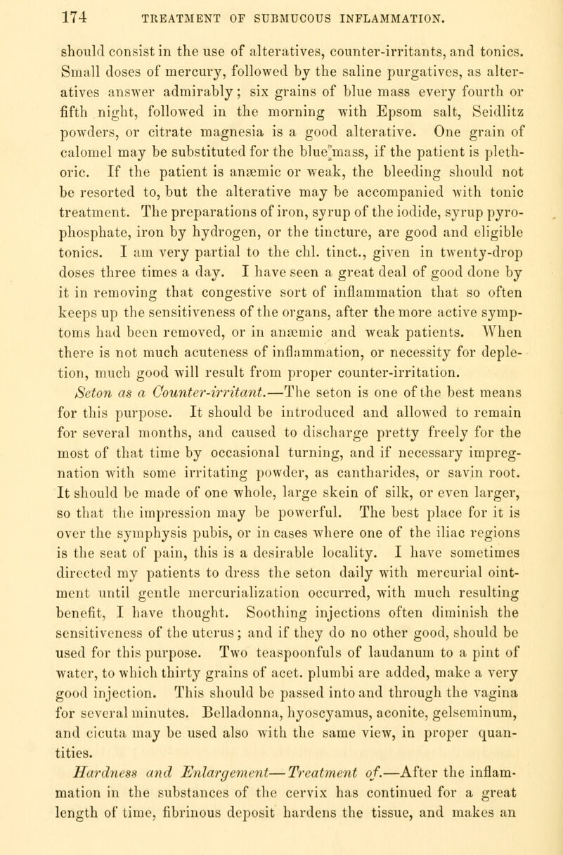 should consist in the use of alteratives, counter-irritants, and tonics. Small doses of mercury, followed by the saline purgatives, as alter- atives answer admirably; six grains of blue mass every fourth or fifth night, followed in the morning with Epsom salt, Seidlitz powders, or citrate magnesia is a good alterative. One grain of calomel may be substituted for the biuemass, if the patient is pleth- oric. If the patient is anaemic or weak, the bleeding should not be resorted to, but the alterative may be accompanied with tonic treatment. The preparations of iron, syrup of the iodide, syrup pyro- phosphate, iron by hydrogen, or the tincture, are good and eligible tonics. I am very partial to the chl. tinct., given in twenty-drop doses three times a day. I have seen a great deal of good done by it in removing that congestive sort of inflammation that so often keeps up the sensitiveness of the organs, after the more active symp- toms had been removed, or in angemic and weak patients. When there is not much acuteness of inflammation, or necessity for deple- tion, much good will result from proper counter-irritation. Seton as a Counter-irritant.—The seton is one of the best means for this purpose. It should be introduced and allowed to remain for several months, and caused to discharge pretty freely for the most of that time by occasional turning, and if necessary impreg- nation with some irritating powder, as cantharides, or savin root. It should be made of one whole, large skein of silk, or even larger, so that the impression may be powerful. The best place for it is over the symphysis pubis, or in cases where one of the iliac regions is the seat of pain, this is a desirable locality. I have sometimes directed my patients to dress the seton daily with mercurial oint- ment until gentle mercurialization occurred, with much resulting benefit, I have thought. Soothing injections often diminish the sensitiveness of the uterus; and if they do no other good, should be used for this purpose. Two teaspoonfuls of laudanum to a pint of water, to which thirty grains of acet. plumbi are added, make a very good injection. This should be passed into and through the vagina for several minutes. Belladonna, hyoscyamus, aconite, gelseminum, and cicuta may be used also with the same view, in proper quan- tities. Hardness and Enlargement—Treatment of.—After the inflam- mation in the substances of the cervix has continued for a great length of time, fibrinous deposit hardens the tissue, and makes an