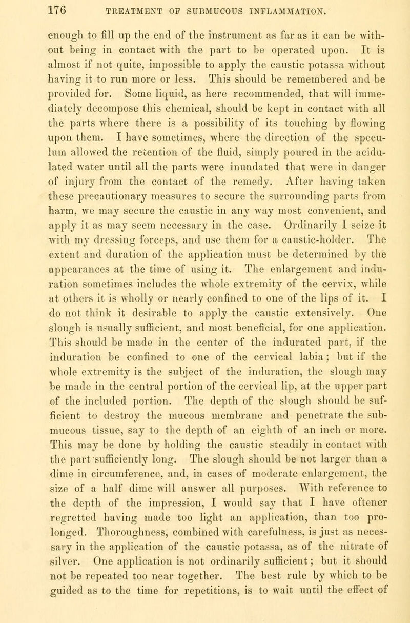 enough to fill up the end of the instrument as far as it can be with- out being in contact with the part to be operated upon. It is almost if not quite, impossible to apply the caustic potassa without having it to run more or less. This should be remembered and be provided for. Some liquid, as here recommended, that will imme- diately decompose this chemical, should be kept in contact with all the parts where there is a possibility of its touching by flowing upon them. I have sometimes, where the direction of the specu- lum allowed the retention of the fluid, simply poured in the acidu- lated water until all the parts were inundated that were in danger of injury from the contact of the remedy. After having taken these precautionary measures to secure the surrounding parts from harm, we may secure the caustic in any way most convenient, and apply it as may seem necessary in the case. Ordinarily I seize it with my dressing forceps, and use them for a caustic-holder. The extent and duration of the application must be determined by the appearances at the time of using it. The enlargement and indu- ration sometimes includes the whole extremity of the cervix, while at others it is wholly or nearly confined to one of the lips of it. I do not think it desirable to apply the caustic extensively. One slough is usually sufficient, and most beneficial, for one application. This should be made in the center of the indurated part, if the induration be confined to one of the cervical labia: but if the whole extremity is the subject of the induration, the slough may be made in the central portion of the cervical lip, at the upper part of the included portion. The depth of the slough should be suf- ficient to destroy the mucous membrane and penetrate the sub- mucous tissue, say to the depth of an eighth of an inch or more. This may be done by holding the caustic steadily in contact with the part sufficiently long. The slough should be not larger than a dime in circumference, and, in cases of moderate enlargement, the size of a half dime will answer all purposes. With reference to the depth of the impression, I would say that I have oftener regretted having made too light an application, than too pro- longed. Thoroughness, combined with carefulness, is just as neces- sary in the application of the caustic potassa, as of the nitrate of silver. One application is not ordinarily sufficient; but it should not be repeated too near together. The best rule by which to be guided as to the time for repetitions, is to wait until the effect of