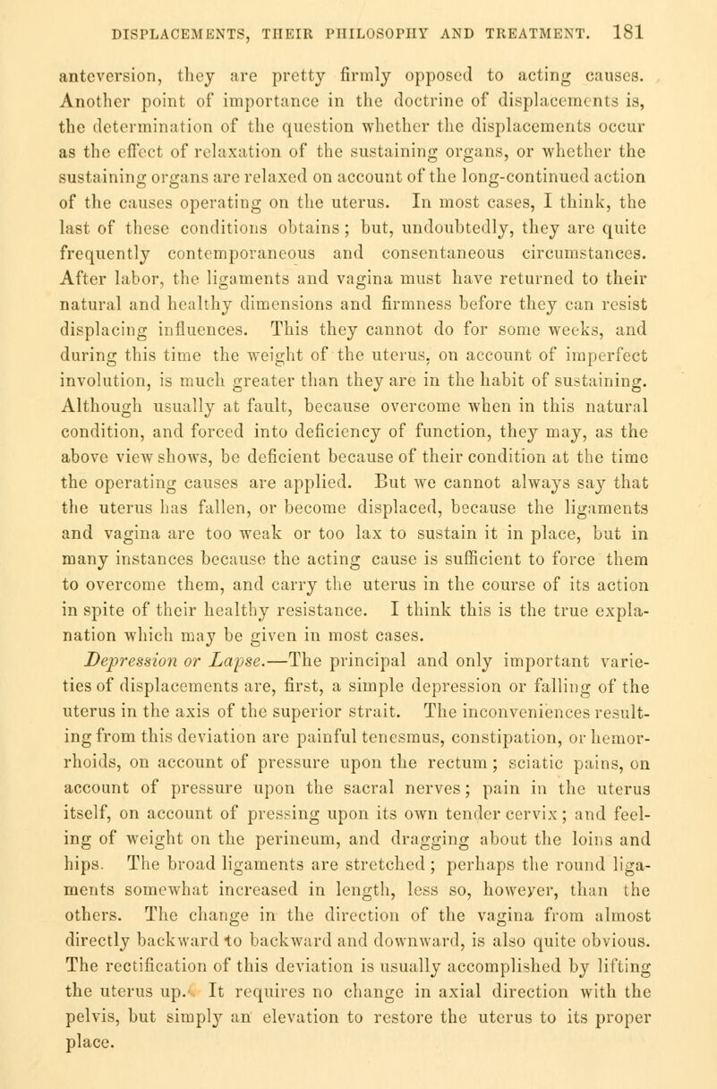 antcversion, they are pretty firmly opposed to acting causes. Another point of importance in the doctrine of displacements is, the determination of the question whether the displacements occur as the effect of relaxation of the sustaining organs, or whether the sustaining organs are relaxed on account of the long-continued action of the causes operating on the uterus. In most cases, I think, the last of these conditions obtains ; but, undoubtedly, they are quite frequently contemporaneous and consentaneous circumstances. After labor, the ligaments and vagina must have returned to their natural and healthy dimensions and firmness before they can resist displacing influences. This they cannot do for some weeks, and during this time the weight of the uterus, on account of imperfect involution, is much greater than they are in the habit of sustaining. Although usually at fault, because overcome when in this natural condition, and forced into deficiency of function, they may, as the above view shows, be deficient because of their condition at the time the operating causes are applied. But Ave cannot always say that the uterus has fallen, or become displaced, because the ligaments and vagina are too weak or too lax to sustain it in place, but in many instances because the acting cause is sufficient to force them to overcome them, and carry the uterus in the course of its action in spite of their healthy resistance. I think this is the true expla- nation which may be given in most cases. Depression or Lapse.—The principal and only important varie- ties of displacements are, first, a simple depression or falling of the uterus in the axis of the superior strait. The inconveniences result- ing from this deviation are painful tenesmus, constipation, or hemor- rhoids, on account of pressure upon the rectum; sciatic pains, on account of pressure upon the sacral nerves; pain in the uterus itself, on account of pressing upon its own tender cervix; and feel- ing of weight on the perineum, and dragging about the loins and hips. The broad ligaments are stretched ; perhaps the round liga- ments somewhat increased in length, less so, howeyer, than the others. The change in the direction of the vagina from almost directly backward to backward and downward, is also quite obvious. The rectification of this deviation is usually accomplished by lifting the uterus up.' It requires no change in axial direction with the pelvis, but simply an elevation to restore the uterus to its proper place.