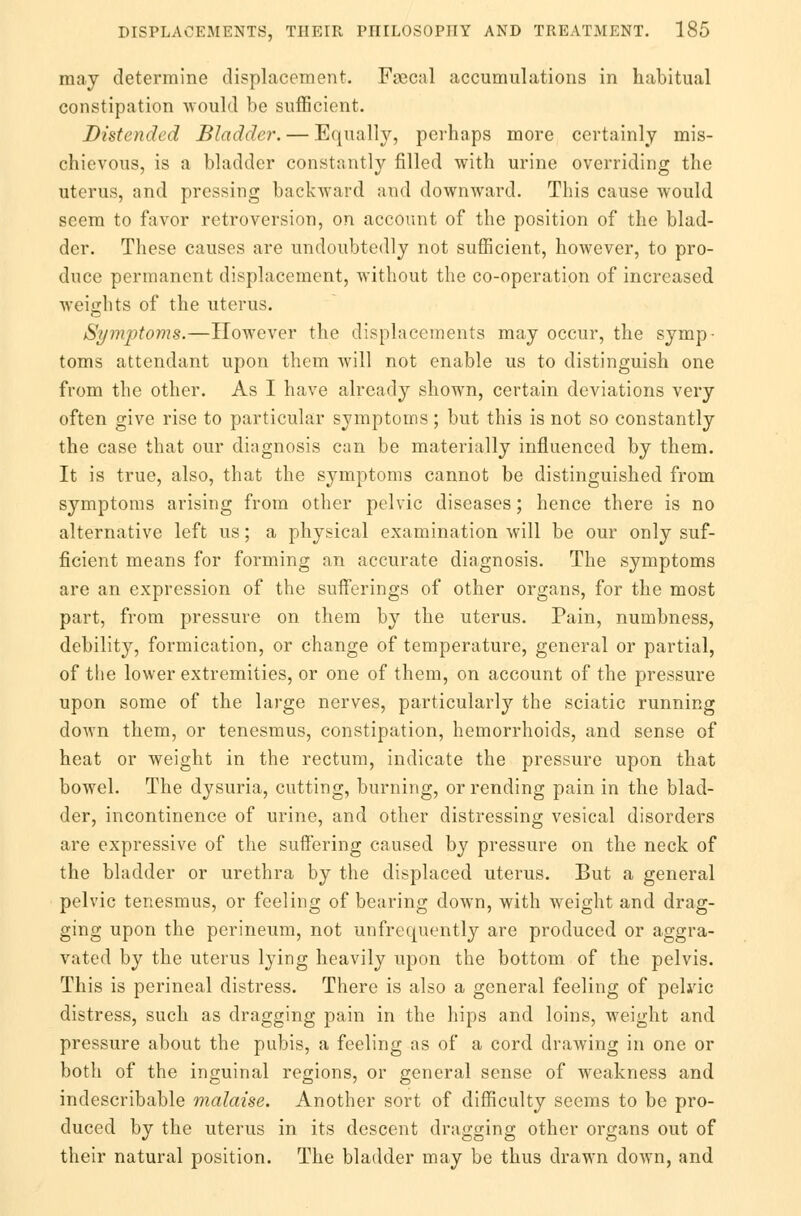 may determine displacement. Faecal accumulations in habitual constipation would be sufficient. Distended Bladder. — Equally, perhaps more certainly mis- chievous, is a bladder constantly filled with urine overriding the uterus, and pressing backward and downward. This cause would seem to favor retroversion, on account of the position of the blad- der. These causes are undoubtedly not sufficient, however, to pro- duce permanent displacement, without the co-operation of increased weights of the uterus. Symptoms.—However the displacements may occur, the symp- toms attendant upon them will not enable us to distinguish one from the other. As I have already shown, certain deviations very often give rise to particular symptoms; but this is not so constantly the case that our diagnosis can be materially influenced by them. It is true, also, that the symptoms cannot be distinguished from symptoms arising from other pelvic diseases; hence there is no alternative left us; a physical examination will be our only suf- ficient means for forming an accurate diagnosis. The symptoms are an expression of the sufferings of other organs, for the most part, from pressure on them by the uterus. Pain, numbness, debility, formication, or change of temperature, general or partial, of the lower extremities, or one of them, on account of the pressure upon some of the large nerves, particularly the sciatic running down them, or tenesmus, constipation, hemorrhoids, and sense of heat or weight in the rectum, indicate the pressure upon that bowel. The dysuria, cutting, burning, or rending pain in the blad- der, incontinence of urine, and other distressing vesical disorders are expressive of the suffering caused by pressure on the neck of the bladder or urethra by the displaced uterus. But a general pelvic tenesmus, or feeling of bearing down, with weight and drag- ging upon the perineum, not unfrequently are produced or aggra- vated by the uterus lying heavily upon the bottom of the pelvis. This is perineal distress. There is also a general feeling of pelvic distress, such as dragging pain in the hips and loins, weight and pressure about the pubis, a feeling as of a cord drawing in one or both of the inguinal regions, or general sense of weakness and indescribable malaise. Another sort of difficulty seems to be pro- duced by the uterus in its descent dragging other organs out of their natural position. The bladder may be thus drawn down, and