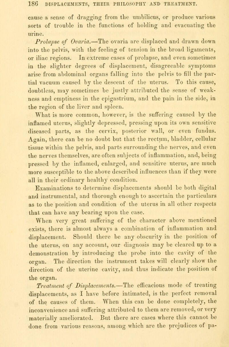 cause a sense of dragging from the umbilicus, or produce various sorts of trouble in the functions of holding and evacuating the urine. Prolapse of Ovaria.—The ovaria are displaced and drawn down into the pelvis, with the feeling of tension in the broad ligaments, or iliac regions. In extreme cases of prolapse, and even sometimes in the slighter degrees of displacement, disagreeable symptoms arise from abdominal organs falling into the pelvis to fill the par- tial vacuum caused by the descent of the uterus. To this cause, doubtless, may sometimes be justly attributed the sense of weak- ness and emptiness in the epigastrium, and the pain in the side, in the region of the liver and spleen. What is more common, however, is the suffering caused by the inflamed uterus, slightly depressed, pressing upon its own sensitive diseased parts, as the cervix, posterior wall, or even fundus. Again, there can be no doubt but that the rectum, bladder, cellular tissue within the pelvis, and parts surrounding the nerves, and even the nerves themselves, are often subjects of inflammation, and, being pressed by the inflamed, enlarged, and sensitive uterus, are much more susceptible to the above described influences than if they were all in their ordinary healthy condition. Examinations to determine displacements should be both digital and instrumental, and thorough enough to ascertain the particulars as to the position and condition of the uterus in all other respects that can have any bearing upon the case. When very great suffering of the character above mentioned exists, there is almost always a combination of inflammation and displacement. Should there be any obscurity in the position of the uterus, on any account, our diagnosis may be cleared up to a demonstration by introducing the probe into the cavity of the organ. The direction the instrument takes will clearly show the direction of the uterine cavity, and thus indicate the position of the organ. Treatment of Displacements.—The efficacious mode of treating displacements, as I have before intimated, is the perfect removal of the causes of them. When this can be done completely, the inconvenience and suffering attributed to them are removed, or very materially ameliorated. But there are cases where this cannot be done from various reasons, among which are the prejudices of pa-