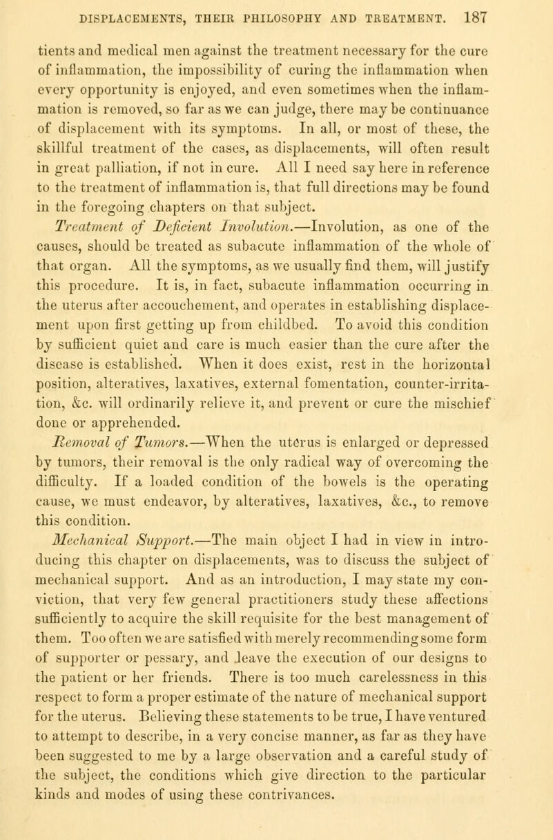 tients and medical men against the treatment necessary for the cure of inflammation, the impossibility of curing the inflammation when every opportunity is enjoyed, and even sometimes when the inflam- mation is removed, so far as we can judge, there may be continuance of displacement with its symptoms. In all, or most of these, the skillful treatment of the cases, as displacements, will often result in great palliation, if not in cure. All I need say here in reference to the treatment of inflammation is, that full directions may be found in the foregoing chapters on that subject. Treatment of Deficient Involution.—Involution, as one of the causes, should be treated as subacute inflammation of the whole of that organ. All the symptoms, as we usually find them, will justify this procedure. It is, in fact, subacute inflammation occurring in the uterus after accouchement, and operates in establishing displace- ment upon first getting up from childbed. To avoid this condition by sufficient quiet and care is much easier than the cure after the disease is established. When it does exist, rest in the horizontal position, alteratives, laxatives, external fomentation, counter-irrita- tion, &c. will ordinarily relieve it, and prevent or cure the mischief done or apprehended. Removal of Tumors.—When the uterus is enlarged or depressed by tumors, their removal is the only radical way of overcoming the difficulty. If a loaded condition of the bowels is the operating cause, we must endeavor, by alteratives, laxatives, &c, to remove this condition. Mechanical Support.—The main object I had in view in intro- ducing this chapter on displacements, was to discuss the subject of mechanical support. And as an introduction, I may state my con- viction, that very few general practitioners study these affections sufficiently to acquire the skill requisite for the best management of them. Too often we are satisfied with merely recommending some form of supporter or pessary, and .leave the execution of our designs to the patient or her friends. There is too much carelessness in this respect to form a proper estimate of the nature of mechanical support for the uterus. Believing these statements to be true, I have ventured to attempt to describe, in a very concise manner, as far as they have been suggested to me by a large observation and a careful study of the subject, the conditions which give direction to the particular kinds and modes of using these contrivances.