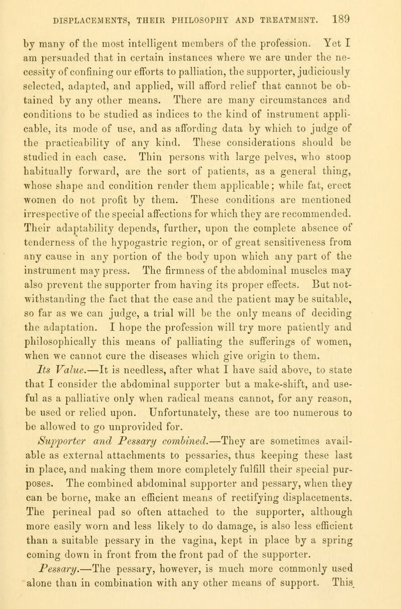 by many of the most intelligent members of the profession. Yet I am persuaded that in certain instances where we are under the ne- cessity of confining our efforts to palliation, the supporter, judiciously selected, adapted, and applied, will afford relief that cannot be ob- tained by any other means. There are many circumstances and conditions to be studied as indices to the kind of instrument appli- cable, its mode of use, and as affording data by which to judge of the practicability of any kind. These considerations should be studied in each case. Thin persons with large pelves, who stoop habitually forward, are the sort of patients, as a general thing, whose shape and condition render them applicable; while fat, erect women do not profit by them. These conditions are mentioned irrespective of the special affections for which they are recommended. Their adaptability depends, further, upon the complete absence of tenderness of the hypogastric region, or of great sensitiveness from any cause in any portion of the body upon which any part of the instrument may press. The firmness of the abdominal muscles may also prevent the supporter from having its proper effects. But not- withstanding the fact that the case and the patient may be suitable, so far as we can judge, a trial will be the only means of deciding the adaptation. I hope the profession will try more patiently and philosophically this means of palliating the sufferings of women, when we cannot cure the diseases which give origin to them. Its Value.—It is needless, after what I have said above, to state that I consider the abdominal supporter but a make-shift, and use- ful as a palliative only when radical means cannot, for any reason, be used or relied upon. Unfortunately, these are too numerous to be allowed to go unprovided for. Supporter and Pessary combined.—They are sometimes avail- able as external attachments to pessaries, thus keeping these last in place, and making them more completely fulfill their special pur- poses. The combined abdominal supporter and pessary, when they can be borne, make an efficient means of rectifying displacements. The perineal pad so often attached to the supporter, although more easily worn and less likely to do damage, is also less efficient than a suitable pessary in the vagina, kept in place by a spring coming down in front from the front pad of the supporter. Pessary.—The pessary, however, is much more commonly used alone than in combination with any other means of support. This,