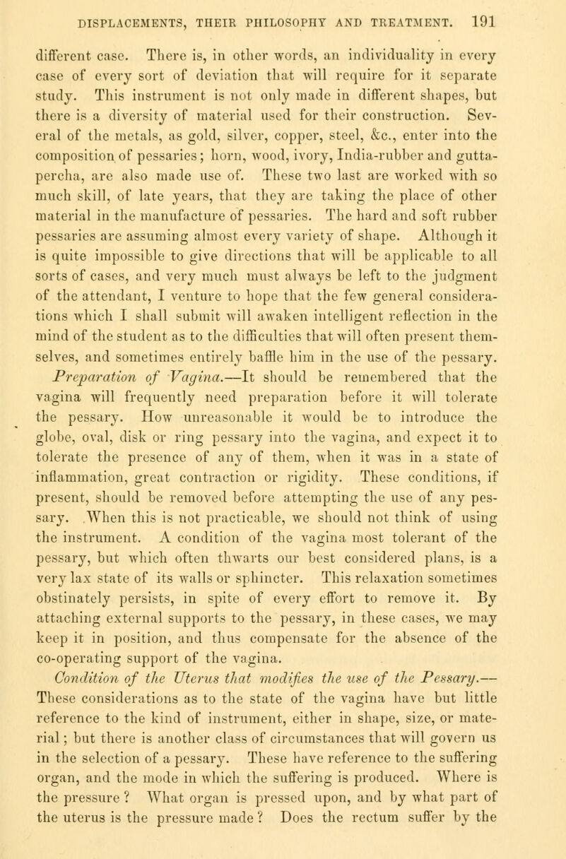 different case. There is, in other words, an individuality in every case of every sort of deviation that will require for it separate study. This instrument is not only made in different shapes, but there is a diversity of material used for their construction. Sev- eral of the metals, as gold, silver, copper, steel, &c, enter into the composition of pessaries; horn, wood, ivory, India-rubber and gutta- percha, are also made use of. These two last are worked with so much skill, of late years, that they are taking the place of other material in the manufacture of pessaries. The hard and soft rubber pessaries are assuming almost every variety of shape. Although it is quite impossible to give directions that will be applicable to all sorts of cases, and very much must always be left to the judgment of the attendant, I venture to hope that the few general considera- tions which I shall submit will awaken intelligent reflection in the mind of the student as to the difficulties that will often present them- selves, and sometimes entirely baffle him in the use of the pessary. Preparation of Vagina.—It should be remembered that the vagina will frequently need preparation before it will tolerate the pessary. How unreasonable it would be to introduce the globe, oval, disk or ring pessary into the vagina, and expect it to tolerate the presence of any of them, when it was in a state of inflammation, great contraction or rigidity. These conditions, if present, should be removed before attempting the use of any pes- sary. .When this is not practicable, we should not think of using the instrument. A condition of the vagina most tolerant of the pessary, but which often thwarts our best considered plans, is a very lax state of its walls or sphincter. This relaxation sometimes obstinately persists, in spite of every effort to remove it. By attaching external supports to the pessary, in these cases, we may keep it in position, and thus compensate for the absence of the co-operating support of the vagina. Condition of the Uterus that modifies the use of the Pessary.— These considerations as to the state of the vagina have but little reference to the kind of instrument, either in shape, size, or mate- rial ; but there is another class of circumstances that will govern us in the selection of a pessary. These have reference to the suffering organ, and the mode in which the suffering is produced. Where is the pressure ? What organ is pressed upon, and by what part of the uterus is the pressure made ? Does the rectum suffer by the