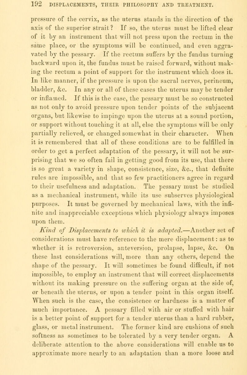 pressure of the cervix, as the uterus stands in the direction of the axis of the superior strait ? If so, the uterus must be lifted clear of it by an instrument that will not press upon the rectum in the same place, or the symptoms will be continued, and even aggra- vated by the pessary. If the rectum suffers by the fundus turning backward upon it, the fundus must be raised forward, without mak- ing the rectum a point of support for the instrument which does it. In like manner, if the pressure is upon the sacral nerves, perineum, bladder, &c. In any or all of these cases the uterus may be tender or inflamed. If this is the case, the pessary must be so constructed as not only to avoid pressure upon tender points of the subjacent organs, but likewise to impinge upon the uterus at a sound portion, or support without touching it at all, else the symptoms will be only partially relieved, or changed somewhat in their character. When it is remembered that all of these conditions are to be fulfilled in order to get a perfect adaptation of the pessary, it will not be sur- prising that we so often fail in getting good from its use, that there is so great a variety in shape, consistence, size, &C-, that definite rules are impossible, and that so few practitioners agree in regard to their usefulness and adaptation. The pessary must be studied as a mechanical instrument, while its use subserves physiological purposes. It must be governed by mechanical laws, with the infi- nite and inappreciable exceptions which physiology always imposes upon them. Kind of Displacements to which it is adapted.—Another set of considerations must have reference to the mere displacement: as to whether it is retroversion, anteversion, prolapse, lapse, &c. On these last considerations will, more than any others, depend the shape of the pessary. It will sometimes be found difficult, if not impossible, to employ an instrument that will correct displacements without its making pressure on the suffering organ at the side of, or beneath the uterus, or upon a tender point in this organ itself. When such is the case, the consistence or hardness is a matter of much importance. A pessary filled with air or stuffed with hair is a better point of support for a tender uterus than a hard rubber, glass, or metal instrument. The former kind are cushions of such softness as sometimes to be tolerated by a very tender organ. A deliberate attention to the above considerations will enable us to approximate more nearly to an adaptation than a more loose and