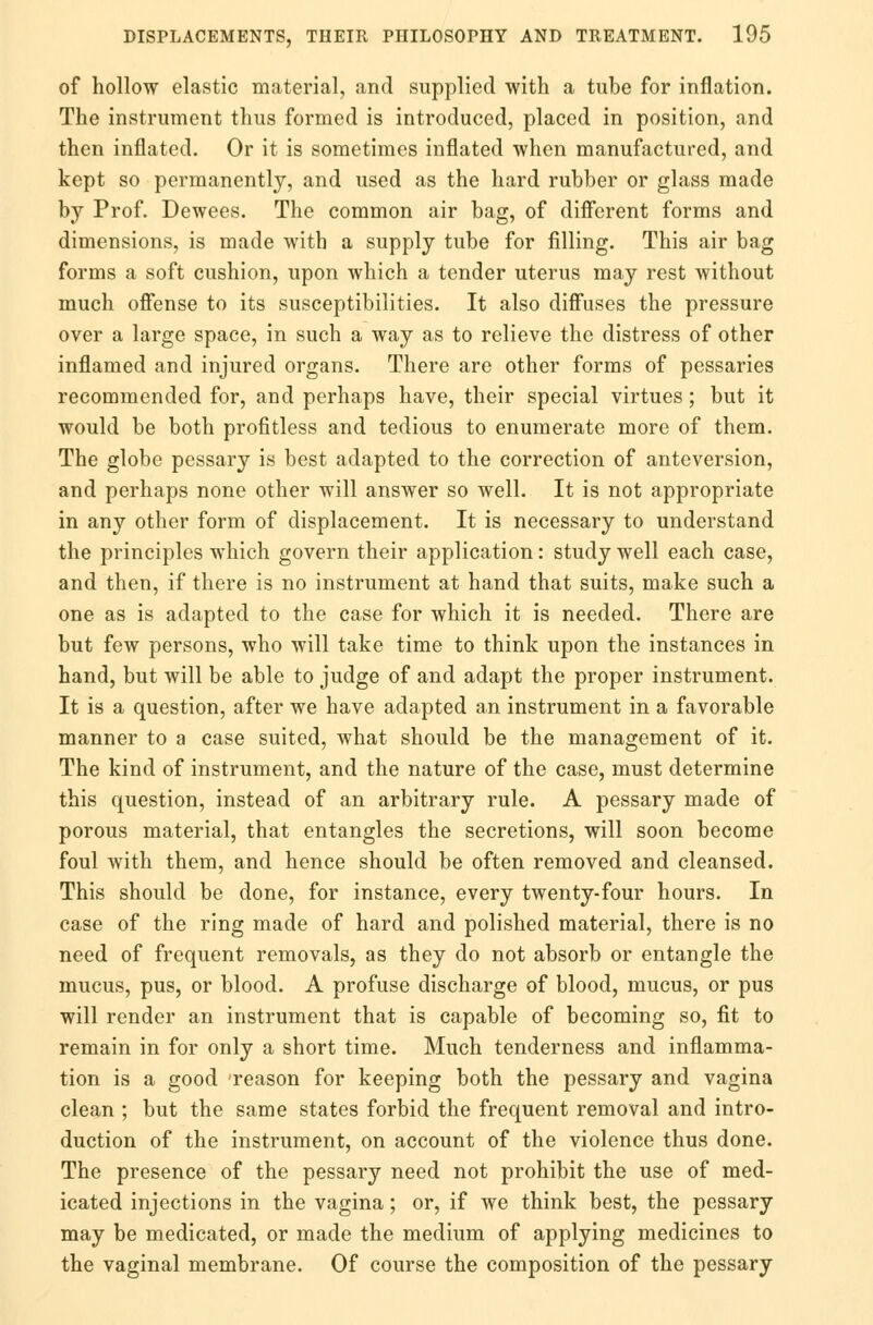 of hollow elastic material, and supplied with a tube for inflation. The instrument thus formed is introduced, placed in position, and then inflated. Or it is sometimes inflated when manufactured, and kept so permanently, and used as the hard rubber or glass made by Prof. Dewees. The common air bag, of different forms and dimensions, is made with a supply tube for filling. This air bag forms a soft cushion, upon which a tender uterus may rest without much offense to its susceptibilities. It also diffuses the pressure over a large space, in such a way as to relieve the distress of other inflamed and injured organs. There are other forms of pessaries recommended for, and perhaps have, their special virtues; but it would be both profitless and tedious to enumerate more of them. The globe pessary is best adapted to the correction of anteversion, and perhaps none other will answer so well. It is not appropriate in any other form of displacement. It is necessary to understand the principles which govern their application: study well each case, and then, if there is no instrument at hand that suits, make such a one as is adapted to the case for which it is needed. There are but few persons, who will take time to think upon the instances in hand, but will be able to judge of and adapt the proper instrument. It is a question, after we have adapted an instrument in a favorable manner to a case suited, what should be the management of it. The kind of instrument, and the nature of the case, must determine this question, instead of an arbitrary rule. A pessary made of porous material, that entangles the secretions, will soon become foul with them, and hence should be often removed and cleansed. This should be done, for instance, every twenty-four hours. In case of the ring made of hard and polished material, there is no need of frequent removals, as they do not absorb or entangle the mucus, pus, or blood. A profuse discharge of blood, mucus, or pus will render an instrument that is capable of becoming so, fit to remain in for only a short time. Much tenderness and inflamma- tion is a good 'reason for keeping both the pessary and vagina clean ; but the same states forbid the frequent removal and intro- duction of the instrument, on account of the violence thus done. The presence of the pessary need not prohibit the use of med- icated injections in the vagina; or, if we think best, the pessary may be medicated, or made the medium of applying medicines to the vaginal membrane. Of course the composition of the pessary
