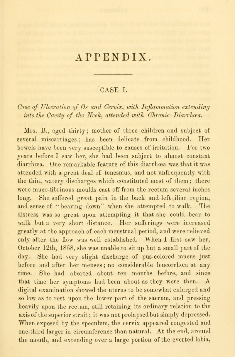 APPENDIX. CASE I. Case of Ulceration of Os and Cervix, with Inflammation extending into the. Cavity of the Neck, attended with Chronic Diarrhoea. Mrs. B., aged thirty; mother of three children and subject of several miscarriages ; has been delicate from childhood. Her bowels have been very susceptible to causes of irritation. For two years before I saw her, she had been subject to almost constant diarrhoea. One remarkable feature of this diarrhoea was that it was attended with a great deal of tenesmus, and not unfrequently with the thin, watery discharges which constituted most of them ; there were muco-fibrinous moulds cast off from the rectum several inches long. She suffered great pain in the back and left iliac region, and sense of  bearing down when she attempted to walk. The distress was so great upon attempting it that she could bear to walk but a very short distance. Her sufferings were increased greatly at the approach of each menstrual period, and were relieved only after the flow was well established. When I first saw her, October 12th, 1858, she was unable to sit up but a small part of the day. She had very slight discharge of pus-colored mucus just before and after her menses; no considerable leucorrhoea at any time. She had aborted about ten months before, and since that time her symptoms had been about as they were then. A digital examination showed the uterus to be somewhat enlarged and so low as to rest upon the lower part of the sacrum, and pressing heavily upon the rectum, still retaining its ordinary relation to the axis of the superior strait; it was not prolapsed but simply depressed. When exposed by the speculum, the cervix appeared congested and one-third larger in circumference than natural. At the end, around the mouth, and extending over a large portion of the everted labia,