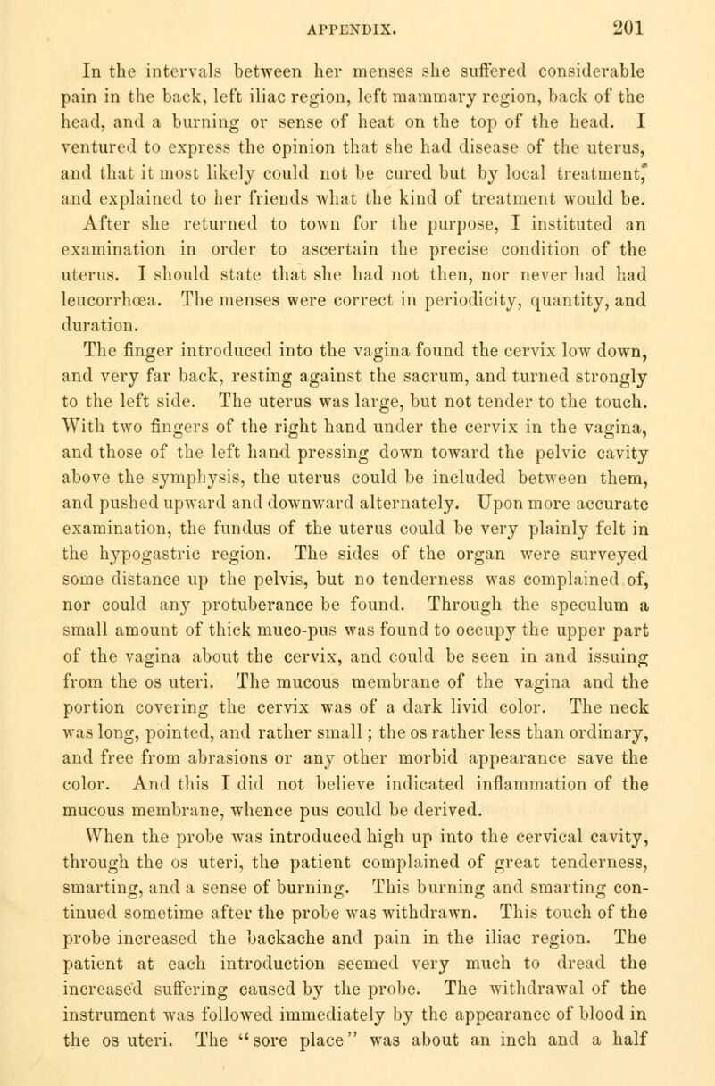 In the intervals between her menses she suffered considerable pain in the back, left iliac region, left mammary region, back of the head, and a burning or sense of heat on the top of the head. I ventured to express the opinion that she had disease of the uterus, and that it most likely could not be cured but by local treatment* and explained to her friends what the kind of treatment would be. After she returned to town for the purpose, I instituted an examination in order to ascertain the precise condition of the uterus. I should state that she had not then, nor never had had leucorrhoea. The menses were correct in periodicity, quantity, and duration. The finger introduced into the vagina found the cervix low down, and very far back, resting against the sacrum, and turned strongly to the left side. The uterus was large, but not tender to the touch. With two fingers of the right hand under the cervix in the vagina, and those of the left hand pressing down toward the pelvic cavity above the symphysis, the uterus could be included between them, and pushed upward and downward alternately. Upon more accurate examination, the fundus of the uterus could be very plainly felt in the hypogastric region. The sides of the organ were surveyed some distance up the pelvis, but no tenderness was complained of, nor could any protuberance be found. Through the speculum a small amount of thick muco-pus was found to occupy the upper part of the vagina about the cervix, and could be seen in and issuing from the os uteri. The mucous membrane of the vagina and the portion covering the cervix was of a dark livid color. The neck was long, pointed, and rather small; the os rather less than ordinary, and free from abrasions or any other morbid appearance save the color. And this I did not believe indicated inflammation of the mucous membrane, whence pus could be derived. When the probe was introduced high up into the cervical cavity, through the os uteri, the patient complained of great tenderness, smarting, and a sense of burning. This burning and smarting con- tinued sometime after the probe was withdrawn. This touch of the probe increased the backache and pain in the iliac region. The patient at each introduction seemed very much to dread the increased suffering caused by the probe. The withdrawal of the instrument was followed immediately by the appearance of blood in the os uteri. The sore place was about an inch and a half