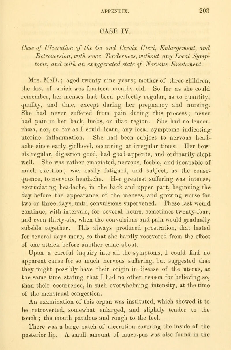 CASE IV. Case of Ulceration of the Os and Cervix Uteri, Enlargement, and Retroversion, with some Tenderness, without any Local Symp- toms, and with an exaggerated state of Nervous Excitement. Mrs. McD.; aged twenty-nine years; mother of three children, the last of which was fourteen months old. So far as she could remember, her menses had been perfectly regular, as to quantity, quality, and time, except during her pregnancy and nursing. She had never suffered from pain during this process; never had pain in her back, limbs, or iliac region. She had no leucor- rhoea, nor, so far as I could learn, any local symptoms indicating uterine inflammation. She had been subject to nervous head- ache since early girlhood, occurring at irregular times. Her bow- els regular, digestion good, had good appetite, and ordinarily slept well. She was rather emaciated, nervous, feeble, and incapable of much exertion; was easily fatigued, and subject, as the conse- quence, to nervous headache. Her greatest suffering was intense, excruciating headache, in the back and upper part, beginning the day before the appearance of the menses, and growing worse for two or three days, until convulsions supervened. These last would continue, with intervals, for several hours, sometimes twenty-four, and even thirty-six, when the convulsions and pain would gradually subside together. This always produced prostration, that lasted for several days more, so that she hardly recovered from the effect of one attack before another came about. Upon a careful inquiry into all the symptoms, I could find no apparent cause for so much nervous suffering, but suggested that they might possibly have their origin in disease of the uterus, at the same time stating that I had no other reason for believing so, than their occurrence, in such overwhelming intensity, at the time of the menstrual congestion. An examination of this organ was instituted, which showed it to be retroverted, somewhat enlarged, and slightly tender to the touch ; the mouth patulous and rough to the feel. There wa3 a large patch of ulceration covering the inside of the posterior lip. A small amount of muco-pus was also found in the