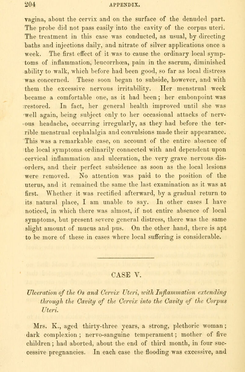 vagina, about the cervix and on the surface of the denuded part. The probe did not pass easily into the cavity of the corpus uteri. The treatment in this case was conducted, as usual, by directing baths and injections daily, and nitrate of silver applications once a week. The first effect of it was to cause the ordinary local symp- toms of inflammation, leucorrhoea, pain in the sacrum, diminished ability to walk, which before had been good, so far as local distress was concerned. These soon began to subside, however, and with them the excessive nervous irritability. Her menstrual week became a comfortable one, as it had been; her embonpoint was restored. In fact, her general health improved until she was •well again, being subject only to her occasional attacks of nerv- -ous headache, occurring irregularly, as they had before the ter- rible menstrual cephalalgia and convulsions made their appearance. This was a remarkable case, on account of the entire absence of the local symptoms ordinarily connected with and dependent upon cervical inflammation and ulceration, the very grave nervous dis- orders, and their perfect subsidence as soon as the local lesions were removed. No attention was paid to the position of the uterus, and it remained the same the last examination as it was at first. Whether it was rectified afterward, by a gradual return to its natural place, I am unable to say. In other cases I have noticed, in which there was almost, if not entire absence of local symptoms, but present severe general distress, there was the same slight amount of mucus and pus. On the other hand, there is apt to be more of these in cases where local suffering is considerable. CASE V. Ulceration of the Os and Cervix Uteri, with Inflammation extending through the Cavity of the Cervix into the Cavity of the Corpus Uteri. Mrs. K., aged thirty-three years, a strong, plethoric woman; dark complexion ; nervo-sanguine temperament; mother of five children; had aborted, about the end of third month, in four suc- cessive pregnancies. In each case the flooding was excessive, and