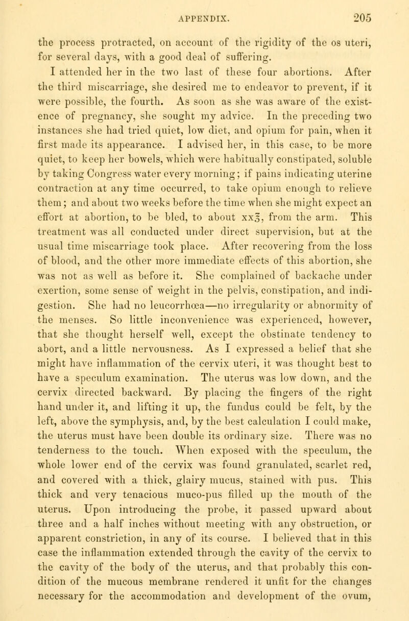 the process protracted, on account of the rigidity of the os uteri, for several days, with a good deal of suffering. I attended her in the two last of these four abortions. After the third miscarriage, she desired me to endeavor to prevent, if it were possible, the fourth. As soon as she was aware of the exist- ence of pregnancy, she sought my advice. In the preceding two instances she had tried quiet, low diet, and opium for pain, when it first made its appearance. I advised her, in this case, to be more quiet, to keep her bowels, which were habitually constipated, soluble by taking Congress water every morning; if pains indicating uterine contraction at any time occurred, to take opium enough to relieve them; and about two weeks before the time when she might expect an effort at abortion, to be bled, to about xx^, from the arm. This treatment was all conducted under direct supervision, but at the usual time miscarriage took place. After recovering from the loss of blood, and the other more immediate effects of this abortion, she was not as well as before it. She complained of backache under exertion, some sense of weight in the pelvis, constipation, and indi- gestion. She had no leucorrhoea—no irregularity or abnormity of the menses. So little inconvenience was experienced, however, that she thought herself well, except the obstinate tendency to abort, and a little nervousness. As I expressed a belief that she might have inflammation of the cervix uteri, it was thought best to have a speculum examination. The uterus was low down, and the cervix directed backward. By placing the fingers of the right hand under it, and lifting it up, the fundus could be felt, by the left, above the symphysis, and, by the best calculation I could make, the uterus must have been double its ordinary size. There was no tenderness to the touch. When exposed with the speculum, the whole lower end of the cervix was found granulated, scarlet red, and covered with a thick, glairy mucus, stained with pus. This thick and very tenacious muco-pus filled up the mouth of the uterus. Upon introducing the probe, it passed upward about three and a half inches without meeting with any obstruction, or apparent constriction, in any of its course. I believed that in this case the inflammation extended through the cavity of the cervix to the cavity of the body of the uterus, and that probably this con- dition of the mucous membrane rendered it unfit for the changes necessary for the accommodation and development of the ovum,