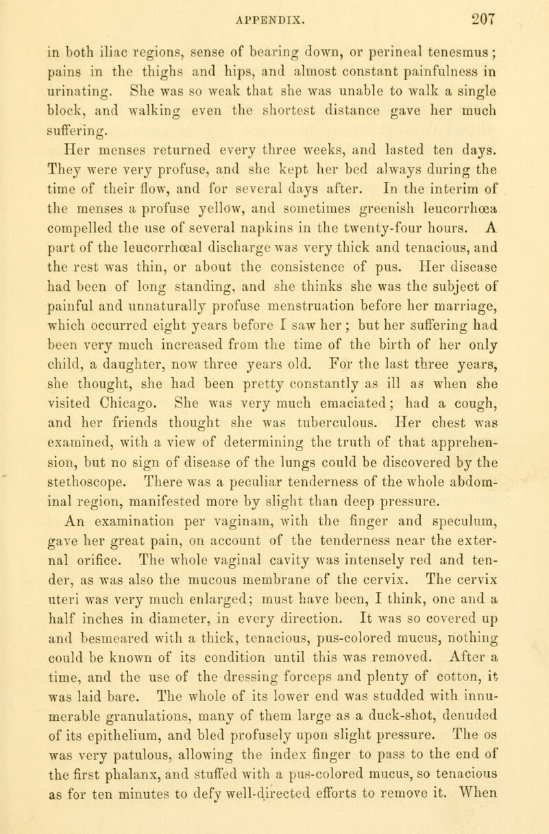 in both iliac regions, sense of bearing down, or perineal tenesmus; pains in the thighs and hips, and almost constant painfulness in urinating. She was so weak that she was unable to walk a single block, and walking even the shortest distance gave her much suffering. Her menses returned every three weeks, and lasted ten days. They were very profuse, and she kept her bed always during the time of their flow, and for several days after. In the interim of the menses a profuse yellow, and sometimes greenish leucorrhoea compelled the use of several napkins in the twenty-four hours. A part of the leucorrhoeal discharge was very thick and tenacious, and the rest was thin, or about the consistence of pus. Her disease had been of long standing, and she thinks she was the subject of painful and unnaturally profuse menstruation before her marriage, which occurred eight years before I saw her; but her suffering had been very much increased from the time of the birth of her only child, a daughter, now three years old. For the last three years, she thought, she had been pretty constantly as ill as when she visited Chicago. She was very much emaciated; had a cough, and her friends thought she was tuberculous. Her chest was examined, with a view of determining the truth of that apprehen- sion, but no sign of disease of the lungs could be discovered by the stethoscope. There was a peculiar tenderness of the whole abdom- inal region, manifested more by slight than deep pressure. An examination per vaginam, with the finger and speculum, gave her great pain, on account of the tenderness near the exter- nal orifice. The whole vaginal cavity was intensely red and ten- der, as was also the mucous membrane of the cervix. The cervix uteri was very much enlarged; must have been, I think, one and a half inches in diameter, in every direction. It was so covered up and besmeared with a thick, tenacious, pus-colored mucus, nothing- could be known of its condition until this was removed. After a time, and the use of the dressing forceps and plenty of cotton, it was laid bare. The whole of its lower end was studded with innu- merable granulations, many of them large as a duck-shot, denuded of its epithelium, and bled profusely upon slight pressure. The os was very patulous, allowing the index finger to pass to the end of the first phalanx, and stuffed with a pus-colored mucus, so tenacious as for ten minutes to defy well-directed efforts to remove it. When