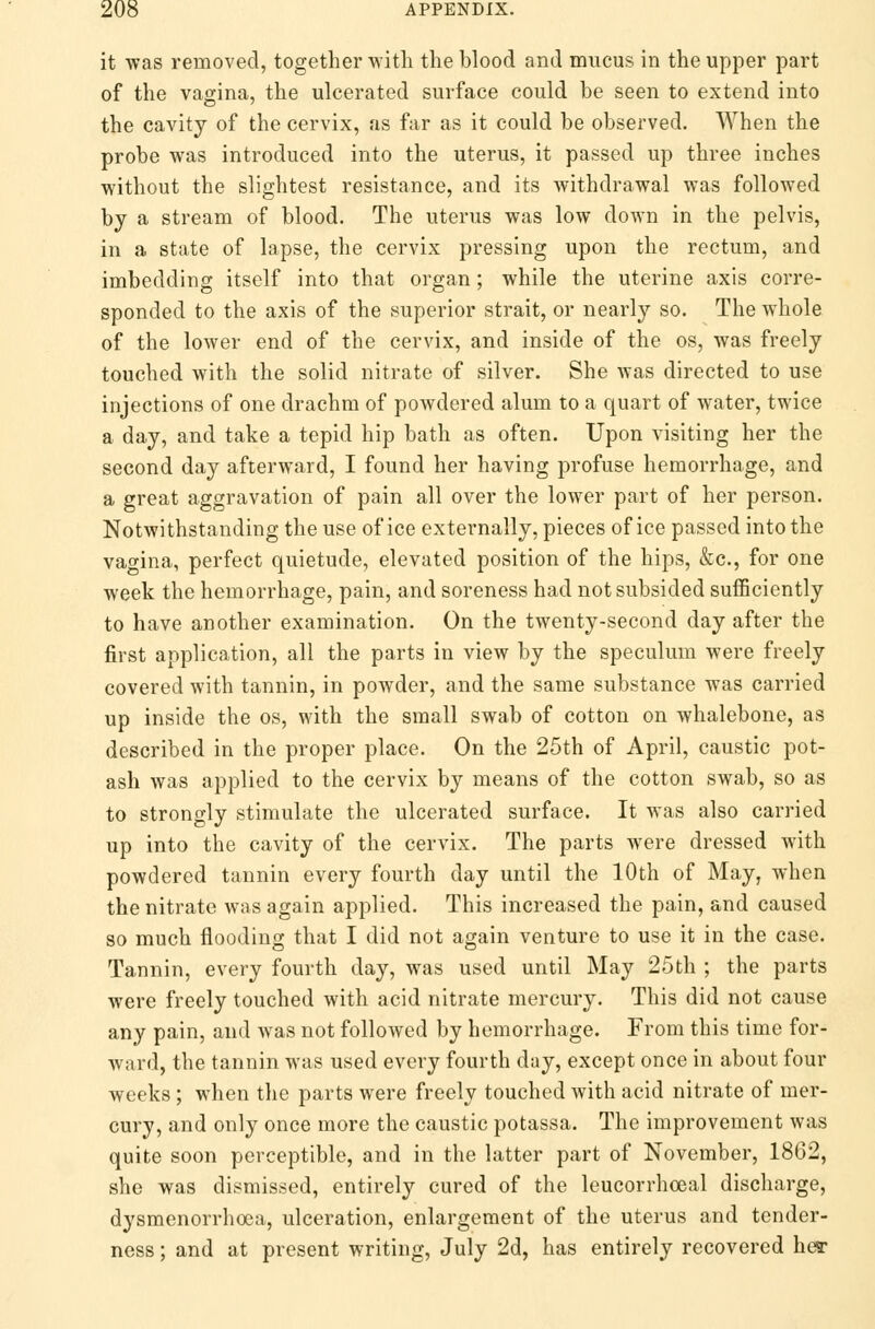 it was removed, together with the blood and mucus in the upper part of the vagina, the ulcerated surface could be seen to extend into the cavity of the cervix, as far as it could be observed. When the probe was introduced into the uterus, it passed up three inches without the slightest resistance, and its withdrawal was followed by a stream of blood. The uterus was low down in the pelvis, in a state of lapse, the cervix pressing upon the rectum, and imbedding itself into that organ; while the uterine axis corre- sponded to the axis of the superior strait, or nearly so. The whole of the lower end of the cervix, and inside of the os, was freely touched with the solid nitrate of silver. She was directed to use injections of one drachm of powdered alum to a quart of water, twice a day, and take a tepid hip bath as often. Upon visiting her the second day afterward, I found her having profuse hemorrhage, and a great aggravation of pain all over the lower part of her person. Notwithstanding the use of ice externally, pieces of ice passed into the vagina, perfect quietude, elevated position of the hips, &c, for one week the hemorrhage, pain, and soreness had not subsided sufficiently to have another examination. On the twenty-second day after the first application, all the parts in view by the speculum were freely covered with tannin, in powder, and the same substance was carried up inside the os, with the small swab of cotton on whalebone, as described in the proper place. On the 25th of April, caustic pot- ash was applied to the cervix by means of the cotton swab, so as to strongly stimulate the ulcerated surface. It was also carried up into the cavity of the cervix. The parts were dressed with powdered tannin every fourth day until the 10th of May, when the nitrate was again applied. This increased the pain, and caused so much flooding that I did not again venture to use it in the case. Tannin, every fourth day, was used until May 25th ; the parts were freely touched with acid nitrate mercury. This did not cause any pain, and was not followed by hemorrhage. From this time for- ward, the tannin was used every fourth day, except once in about four weeks; when the parts were freely touched Avith acid nitrate of mer- cury, and only once more the caustic potassa. The improvement was quite soon perceptible, and in the latter part of November, 1862, she was dismissed, entirely cured of the leucorrhoeal discharge, dysmenorrhoea, ulceration, enlargement of the uterus and tender- ness ; and at present writing, July 2d, has entirely recovered her