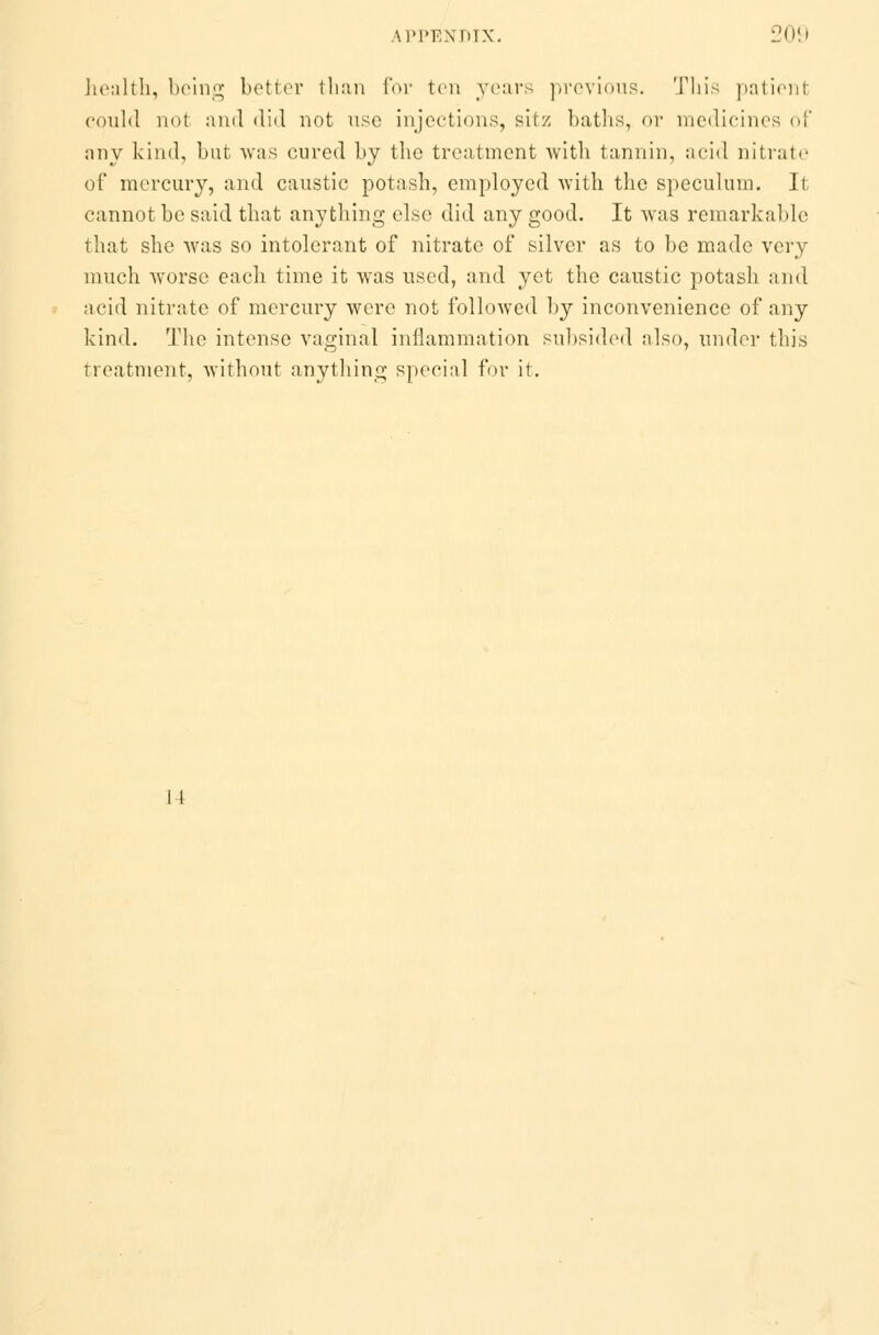 health, being better than for ten years previous. This patient could not and did not use injections, sitz baths, or medicines of any kind, but was cured by the treatment with tannin, acid nitrate of mercury, and caustic potash, employed with the speculum. It cannot be said that anything else did any good. It was remarkable that she was so intolerant of nitrate of silver as to be made very much worse each time it was used, and yet the caustic potash and acid nitrate of mercury were not followed by inconvenience of any kind. The intense vaginal inflammation subsided also, under this Treatment, without anything special for it. 14