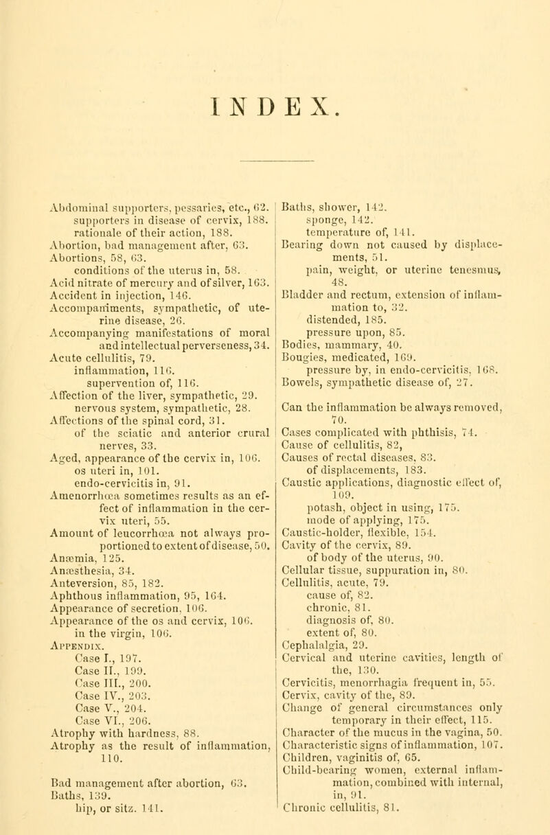 INDEX. Abdominal supporters, pessaries* etc., 62. supporters in disease of cervix, 188. rationale of their action, 188. Abortion, bad management after, Go. Abortions, 58, G3. conditions of the uterus in, 58. Acid nitrate of mere my and of silver, 103. Accident in injection, 146. Accompaniments, sympathetic, of ute- rine disease, 26. Accompanying manifestations of moral and intellectual perverseness, 34. Acute cellulitis, 79. inflammation, 116. supervention of, 116. Affection of the liver, sympathetic, 29. nervous system, sympathetic, 28. Affections of the spinal cord, 31. of the sciatic and anterior crural nerves, 33. Aged, appearance of the cervix in, 106. os uteri in, 101. endo-cervicitis in, 91. Amenorrhuea sometimes results as an ef- fect of inflammation in the cer- vix uteri, 55. Amount of leucorrhcea not always pro- portioned to extentof disease, 50. Anaemia, 125. Anaesthesia, 34. Anteversion, 85, 182. Aphthous inflammation, 95, 164. Appearance of secretion, 106. Appearance of the os and cervix, 106. in the virgin, 106. Appendix. Case I., 197. Case II., 199. Case IIL, 200. Case IV., 203. Case V., 204. Case VI., 206. Atrophy with hardness, 88. Atrophy as the result of inflammation, 110. Bad management after abortion, 63, Baths, 139. hip, or sitz. 111. Baths, shower, 142. sponge, 142. temperature of, Ml. Bearing down not caused by displace- ments, 51. pain, weight, or uterine tenesmus, 48. Bladder and rectum, extension of inflam- mation to, 32. distended, 185. pressure upon, 85. Bodies, mammary, 40. Bougies, medicated, 169. pressure by, in endo-ccrvicitis, 168. Bowels, sympathetic disease of, 27. Can the inflammation be always removed, 70. Cases complicated with phthisis, 71. Cause of cellulitis, 82, Causes of rectal diseases, 83. of displacements, 183. Caustic applications, diagnostic effect of, 109. potash, object in using, 175. mode of applying, 175. Caustic-holder, flexible, 154. Cavity of the cervix, 89. of body of the uterus, 90. Cellular tissue, suppuration in, 80. Cellulitis, acute, 79. cause of, 82. chronic, 81. diagnosis of, 80. extent of, 80. Cephalalgia, 29. Cervical and uterine cavities, length of the, 130. Cervicitis, monorrhagia frequent in, 55. Cervix, cavity of the, 89. Change of general circumstances only temporary in their effect, 115. Character of the mucus in the vagina, 50. Characteristic signs of inflammation, 107. Children, vaginitis of, 65. Child-bearing women, external inflam- mation, combined with internal, in, ill. Chronic cellulitis, 81.