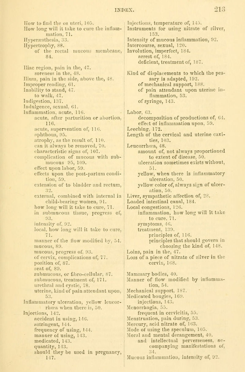 How li> find the us uteri, L05. How long will it take to cure the inflam- mation, 71. Hyperesthesia, '■■'.). Hypertrophy, 88, of the rectal raucous membrane, 84. Iliac region, pain in the, IT. soreness in the, 48. Ilium, pain in the side, above the, 48. Improper reading, 01. Inability to stand, 47. to walk, 47. Indigestion, 137. Indulgence, sexual, 61. Inflammation, acute, 110. acute, after parturition or abortion, 11G. acute, supervention of, 110. aphthous, 95. atrophy, as the result of, 110. can it always be removed, 70. characteristic signs of, 107. complication of mucous with sub- mucous 95, 109. effect upon labor, 59. elfects upon the post-partum condi- tion, 59. extension of to bladder and rectum, 3 2 external, combined with internal in child-bearing women, 91. how long will it take to cure, 71. in submucous tissue, progress of, 93. intensity of, 92. local, how long will it take to cure, 71. manner of the flow modified by, 54. mucous, S9. mucous, progress of. 93. of cervix, complications of, 77. position of, S7. seat of, 89. submucous, or fibro-cellular, 87. submucous, treatment of, 171. urethral and cystic, 78. uterine, kind of pain attendant upon, 53. Inflammatory ulceration, yellow lcucor- rhcea when there is, 50. Injections, 14_!. accident in using, 1 !(J. astringent, 144. frequency of using, 144. manner of using, 143. medicated, 113. quantity, 143. should they be used in pregnancy, 117. Injections, temperature of, 1 to. Instruments for using nitrate of silver, Intensity of mucous inflammation, 92. Intercourse, sexual, 120. Involution, imperfect, 184. arrest of, 184. deficient, treatment of, 187. Kind of displacements to which the pes- sary is adapted, 1 92. of mechanical support, 188. of pain attendant upon uterine in- flammation, 53. of syringe, 143. Labor, 03. decomposition of productions of, 0 1. effect of inflammation upon, 59. Leeching. 172. Length of the cervical and uterine cavi- ties, 103. Leucorrhoea, 48. amount of, not always proportioned to extent of disease, 50. ulceration sometimes exists without, 51. yellow, when there is inflammatory ulceration, 50. yellow color of, always sign of ulcer- ation, 50. Liver, sympathetic affection of, 28. Loaded intestinal canal, 184. Local congestions, 126. inflammation, how long will it take to cure, 71. symptoms. 16. treatment, 139. principles of, 110. principles that should govern in choosing the kind of, 148. Loins, pain in the, 47. Loss of a piece of nitrate of silver in the cervix, 108. Mammary bodies, 40. Manner of flow modified by inflamma- tion, 54. Mechanical support, 187. Medicated bougies, 169. injections, 143. Menorrhagia, 55. frequent in cervicitis, 55. Menstruation, pain during, 53. Mercury, acid nitrate of, 163. Mode of using the speculum, 105. Moral and mental derangement, 40. and intellectual perverseness, ac- companying manifestations of, 34. Mucous inflammation, intensity of, 92.