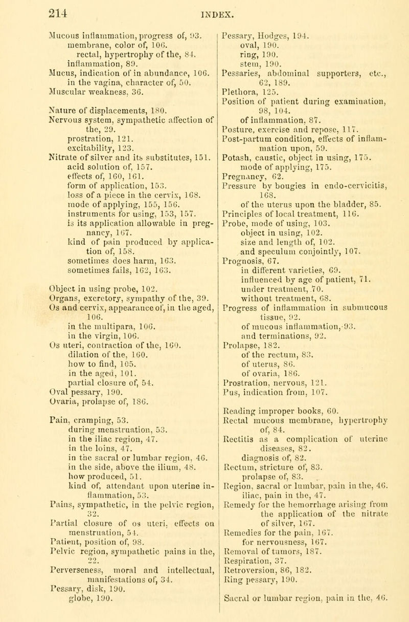 Mucous inflammation, progress of, 93. membrane, color of, 106. rectal, hypertrophy of the, 84. inflammation, 89. Mucus, indication of in abundance, 10G. in the vagina, character of, 50. Muscular weakness, 36. Nature of displacements, 180. Nervous system, sympathetic affection of the, 20. prostration, 121. excitability, 1'23. Nitrate of silver and its substitutes, 151. acid solution of, 157. effects of, 160, 161. form of application, 153. loss of a piece in the cervix, 168. mode of applying, 155, 156. instruments for using, 153, 157. is its application allowable in preg- nancy, 167. kind of pain produced by applica- tion of, 158. sometimes does harm, 163. sometimes fails, 162, 163. Object in using probe, 102. Organs, excretory, sympathy of the, 39. Os and cervix, appearance of, in the aged, 106. in the multipara, 106. in the virgin, 106. Os uteri, contraction of the, 160. dilation of the, 160. how to find, 105. in the aged, 101. partial closure of, 54. Oval pessary, 190. Ovaria, prolapse of, 1S6. Pain, cramping, 53. during menstruation, 53. in the iliac region, 47. in the loins, 47. in the sacral or lumbar region, 46. in the side, above the ilium, 48. how produced, 51. kind of, attendant upon uterine in- flammation, 53. Tains, sympathetic, in the pelvic region, 32. Partial closure of os uteri, effects on menstruation, 5 [. Patient, position of, 98. Pelvic region, sympathetic pains in the, 22. Perverseness, moral and intellectual, manifestations of, 31. Pessary, disk, 190. globe, 190. Pessary, Hodges, 194. oval, 190. ring, 190. stem, 190. Pessaries, abdominal supporters, etc., 62, 189. Plethora, 125. Position of patient during examination, 98, 104. of inflammation, 87. Posture, exercise and repose, 117. Post-partum condition, effects of inIIani- mation upon, 59. Potash, caustic, object in using, 175. mode of applying, 175. Pregnancy, 62. Pressure bv bougies in endo-cervicitis, 168. of the uterus upon the bladder, 85. Principles of local treatment, 116. Probe, mode of using, 103. object in using, 102. size and length of, 102. and speculum conjointly, 107. Prognosis, 67. in different varieties, 69. influenced by age of patient, 71. under treatment, .70. without treatment, 68. Progress of inflammation in submucous tissue, 92. of mucous inflammation,-93. and terminations, 92. Prolapse, 182. of the rectum, 83. of uterus, 86. of ovaria, 186. Prostration, nervous, 121. Pus, indication from, 107. Reading improper books, 60. Rectal mucous membrane, hypertrophy of, 84. Rectitis as a complication of uterine diseases, 82. diagnosis of, 82. Rectum, stricture of, 83. prolapse of, 83. Region, sacral or lumbar, pain in the, 46. iliac, pain in the, 47. Remedy for the hemorrhage arising from the application of the nitrate of silver, 167. Remedies for the pain, 167. for nervousness, 167. Removal of tumors, 187. Respiration, 37. Retroversion, 86, 182. Ring pessary, 190. Sacral or lumbar region, pain in the, 46.