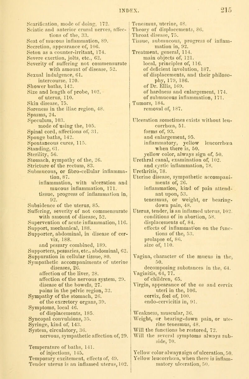 Scarification, mode of doing, 172. Sciatic and anterior crural nerves, affec- tions of the, 33. Scat of mucous inflammation, 80. Secretion, appearance of, lo<;. Seton as a counter-irritant, 174. Severe exertion, jolts, etc., 62. Severity of suffering not commensurate with amount of disease, 52. Sexual indulgence, 61. intercourse, 120. Shower baths, 142. Size and length of probe, 102. of uterus, 110. .Skin disease, 75. Soreness in the iliac region, 48. Spasms, 24. Speculum, 103. mode of using the, 105. Spinal cord, affections of, 31. Sponge baths, 142. Spontaneous cures, 115. Standing, 61. Sterility, 56. Stomach, sympathy of the, 26. Stricture of the rectum, 83. Submucous, or fibro-cellular inflamma- tion, 87. inflammation, with ulceration and mucous inflammation, 171. tissue, progress of inflammation in, 92. Subsidence of the uterus, 85. Suffering, severity of not commensurate with amount of disease, 52. Supervention of acute inflammation, 116. Support, mechanical, 188. Supporter, abdominal, in disease of cer- vix, 188. and pessary combined, 189. Supporters, pessaries, etc., abdominal, 62. Suppuration in cellular tissue, 80. Sympathetic accompaniments of uterine diseases, 26. affection of the liver, 28. affection of the nervous system, 29. disease of the bowels, 27. pains in the pelvic region, 32. Sympathy of the stomach, 26. of the excretory organs, 39. Symptoms, local 46. of displacements, 185. Syncopal convulsions, 35. Syringe, kind of, 143. System, circulatory, 36. nervous, sympathetic affection of, 29. Temperature of baths, 141. of injections, 145. Temporary excitement, effects of, 49. Tender uterus is an inflamed uterus, 102. Tenesmus, uterine, 18, Theory of displacements, 86. Throat disease, 75. Tissue, submucous, progress of inflam- mation in, 92. Treatment, general, 114. main objects of, 121. local, principles of, 116. of deficient involution, 187. of displacements, and their philoso- phy, 179, 186. of Dr. Ellis, 109. of hardness and enlargement, 174. of submucous inflammation, 171. Tumors, 184. removal of, 187. Ulceration sometimes exists without leu- corrhcea, 51. forms of, 93. and enlargement, 95. inflammatory, yellow leucorrhcea when there is, 50. yellow color, always sign of, 50. Urethral canal, examination of, 102. and cystic inflammation, 7s. Urethritis, 78. Uterine disease, sympathetic accompani- ments of, 26. inflammation, kind of pain attend- ant upon,53. tenesmus, or weight, or bearing- down pain, 48. Uterus, tender, is an inflamed uterus, 102. conditions of in abortion, 58. displacements of, 84. effects of inflammation on the func- tions of the, 53. prolapse of, 86. size of, 110. Vagina, character of the mucus in the, 50. decomposing substances in the, 64. Vaginitis, 64, 77. of children, 65. Virgin, appearance of the os and cervix uteri in the, 106. cervix, feel of, 100. endo-cervicitis in, 91. Weakness, muscular, 36. Weight, or bearing-down pain, or ute- rine tenesmus, 48. Will the functions be restored, 72. Will the several symptoms always sub- side, 70. Yellow color always sign of ulceration, 50. Yellow leucorrhcea, when there is inflam- matory ulceration, 50.