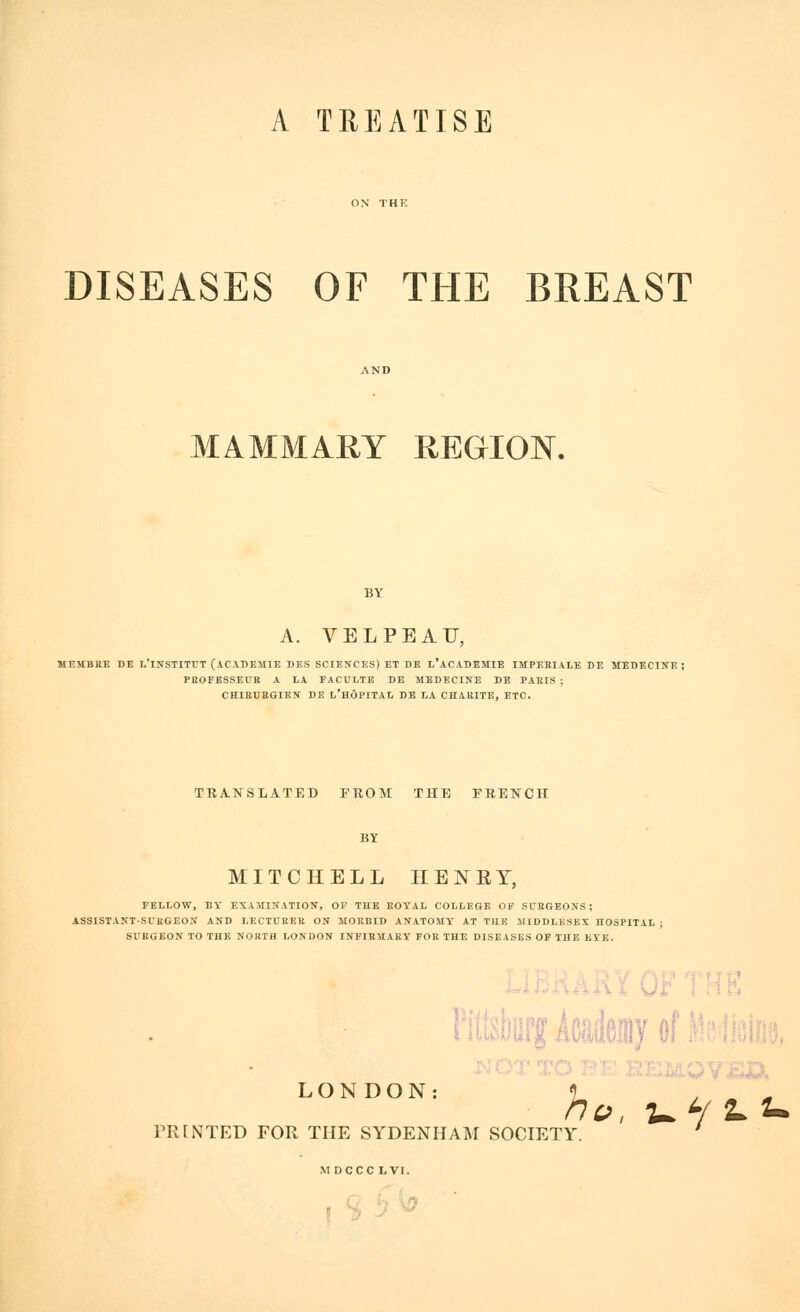 A TREATISE DISEASES OF THE BREAST MAMMARY REGION. A. V E L P E A U, MEMBBE DE L'lNSTITfT (ACADEMIE DES SCIENCES) ET DE l'aCADIMIE IMPEHIALK DE MEDECINE ; PEOFESSEUR A LA FACULTE DE MEDECINE DE PAKIS ; CHIEUKGIBN DE L'HÔPITAL DE LA CHARITE, ETC. TRANSLATED FROM THE FRENCH BY MITCHELL IIENEY, FELLOW, Br EXAMINATION, OF THE EOTAL COLLEGE OF SURGEONS! ASSISTANT-SUKGEON AND LECTURER ON MORBID ANATOMY AT THE JtlDDLKSEX HOSPITAL ; SURGEON TO THE NORTH LONDON INFIRMARY FOR THE DISEASES OF THE KTE. LONDON: PRINTED FOR THE SYDENHAM SOCIETY MDCCC LVI. PitebflffAcaeiByof ' ho, ui 'L'U