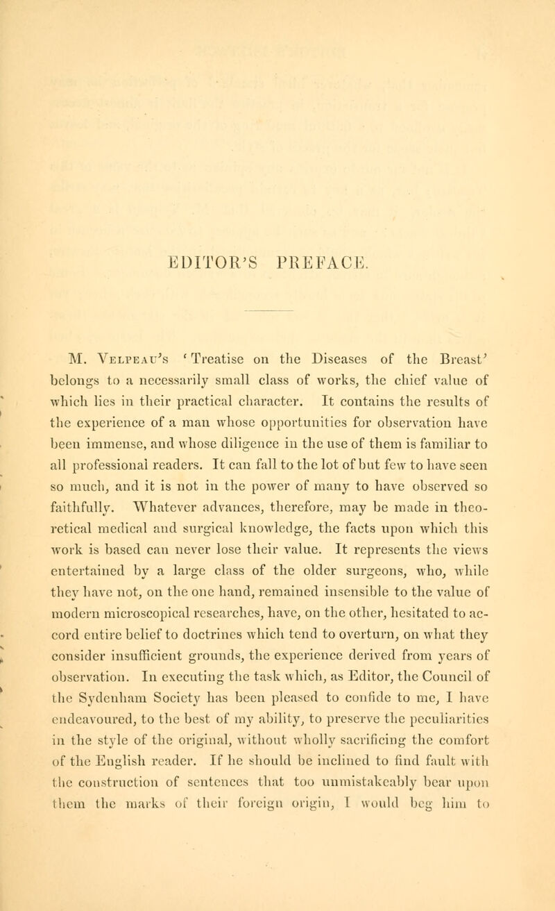M. Velpeau's ' Treatise on the Diseases of the Breast' belongs to a necessarily small class of works^ the chief value of which lies in their practical character. It contains the results of the experience of a man whose opportunities for observation have been immense, and whose diligence in the use of them is familiar to all professional readers. It can fall to the lot of but few to have seen so much, and it is not in the power of many to have observed so faithfully. Whatever advances, therefore, may be made in theo- retical medical and surgical knowledge, the facts upon which this work is based can never lose their value. It represents the views entertained by a large class of the older surgeons, who, while they have not, on the one hand, remained insensible to the value of modern microscopical researches, have, on the other, hesitated to ac- cord entire belief to doctrines which tend to overturn, on what they consider insufficient grounds, the experience derived from years of observation. In executing the task which, as Editor, the Council of the Sydenham Society has been pleased to confide to me, I have endeavoured, to the best of my ability, to preserve the peculiarities in the style of the original, without wholly sacrificing the comfort of the English reader. If he should be inclined to find fault with the construction of sentences that too unmistakeably bear upon them the marks of their foreign origin, T would beg him to